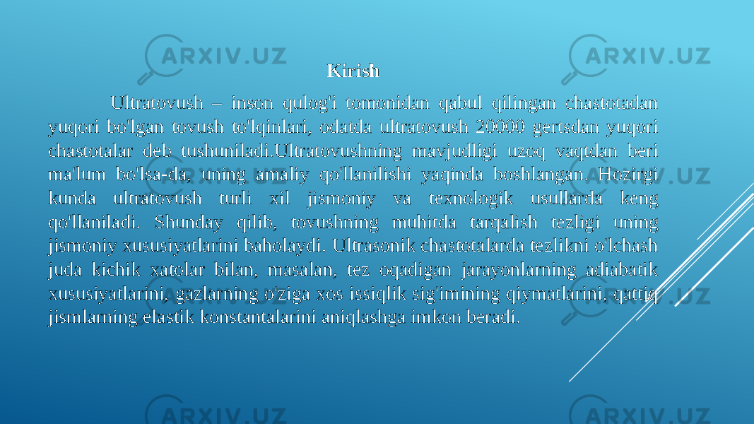 Kirish Ultratovush – inson qulog&#39;i tomonidan qabul qilingan chastotadan yuqori bo&#39;lgan tovush to&#39;lqinlari, odatda ultratovush 20000 gertsdan yuqori chastotalar deb tushuniladi.Ultratovushning mavjudligi uzoq vaqtdan beri ma&#39;lum bo&#39;lsa-da, uning amaliy qo&#39;llanilishi yaqinda boshlangan. Hozirgi kunda ultratovush turli xil jismoniy va texnologik usullarda keng qo&#39;llaniladi. Shunday qilib, tovushning muhitda tarqalish tezligi uning jismoniy xususiyatlarini baholaydi. Ultrasonik chastotalarda tezlikni o&#39;lchash juda kichik xatolar bilan, masalan, tez oqadigan jarayonlarning adiabatik xususiyatlarini, gazlarning o&#39;ziga xos issiqlik sig&#39;imining qiymatlarini, qattiq jismlarning elastik konstantalarini aniqlashga imkon beradi. 