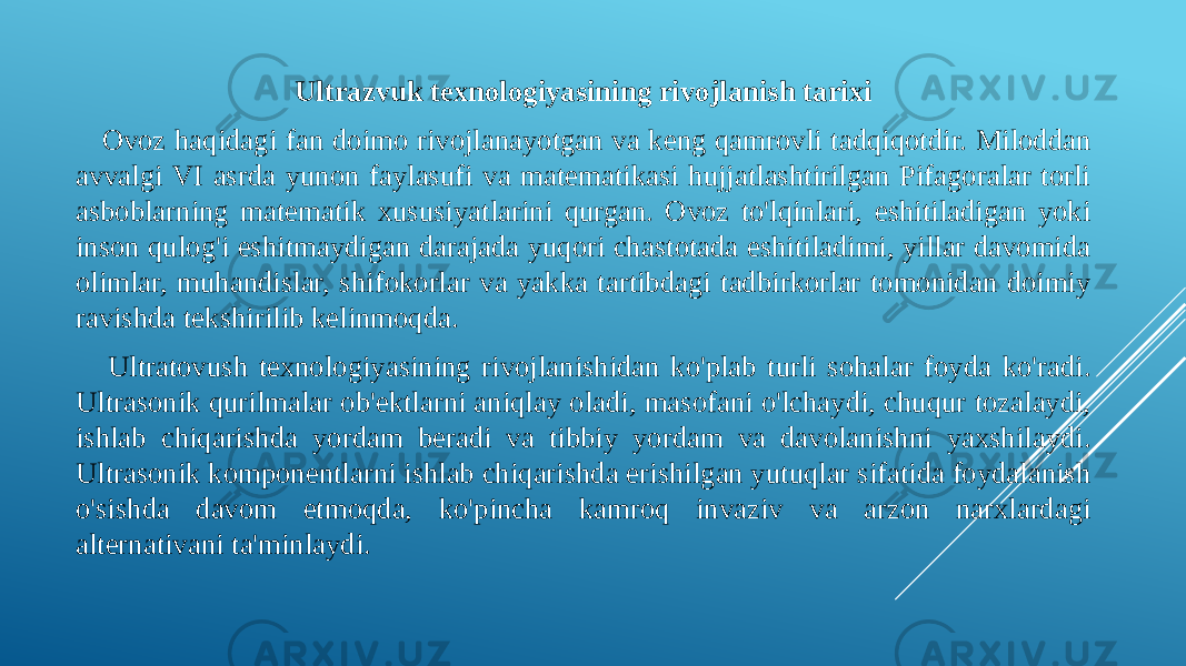 Ultrazvuk texnologiyasining rivojlanish tarixi Ovoz haqidagi fan doimo rivojlanayotgan va keng qamrovli tadqiqotdir. Miloddan avvalgi VI asrda yunon faylasufi va matematikasi hujjatlashtirilgan Pifagoralar torli asboblarning matematik xususiyatlarini qurgan. Ovoz to&#39;lqinlari, eshitiladigan yoki inson qulog&#39;i eshitmaydigan darajada yuqori chastotada eshitiladimi, yillar davomida olimlar, muhandislar, shifokorlar va yakka tartibdagi tadbirkorlar tomonidan doimiy ravishda tekshirilib kelinmoqda. Ultratovush texnologiyasining rivojlanishidan ko&#39;plab turli sohalar foyda ko&#39;radi. Ultrasonik qurilmalar ob&#39;ektlarni aniqlay oladi, masofani o&#39;lchaydi, chuqur tozalaydi, ishlab chiqarishda yordam beradi va tibbiy yordam va davolanishni yaxshilaydi. Ultrasonik komponentlarni ishlab chiqarishda erishilgan yutuqlar sifatida foydalanish o&#39;sishda davom etmoqda, ko&#39;pincha kamroq invaziv va arzon narxlardagi alternativani ta&#39;minlaydi. 