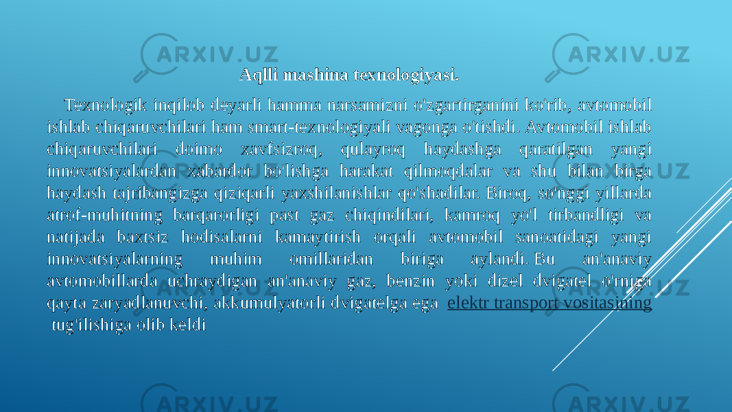 Aqlli mashina texnologiyasi. Texnologik inqilob deyarli hamma narsamizni o&#39;zgartirganini ko&#39;rib, avtomobil ishlab chiqaruvchilari ham smart-texnologiyali vagonga o&#39;tishdi. Avtomobil ishlab chiqaruvchilari doimo xavfsizroq, qulayroq haydashga qaratilgan yangi innovatsiyalardan xabardor bo&#39;lishga harakat qilmoqdalar va shu bilan birga haydash tajribangizga qiziqarli yaxshilanishlar qo&#39;shadilar. Biroq, so&#39;nggi yillarda atrof-muhitning barqarorligi past gaz chiqindilari, kamroq yo&#39;l tirbandligi va natijada baxtsiz hodisalarni kamaytirish orqali avtomobil sanoatidagi yangi innovatsiyalarning muhim omillaridan biriga aylandi. Bu an&#39;anaviy avtomobillarda uchraydigan an&#39;anaviy gaz, benzin yoki dizel dvigatel o&#39;rniga qayta zaryadlanuvchi, akkumulyatorli dvigatelga ega   elektr transport vositasining  tug&#39;ilishiga olib keldi 