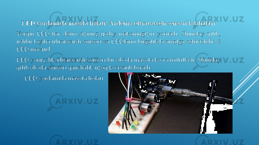 LED yordamida masofa holati: Arduino ultratovush sensori loyihalari Yorqin LED har doim sizning ijodiy makoningizni yoritadi. Shunday qilib, ushbu loyiha ultratovush sensori va LEDlarni birgalikda amalga oshirishdir. 8 LED mavjud. LED yorug’lik ultratovush sensori bir ob’ekt masofa ko’ra miltillash. Shunday qilib ob’ekt sensori qanchalik uzoq ko’rsatib beradi. LED yordamida masofa holati 