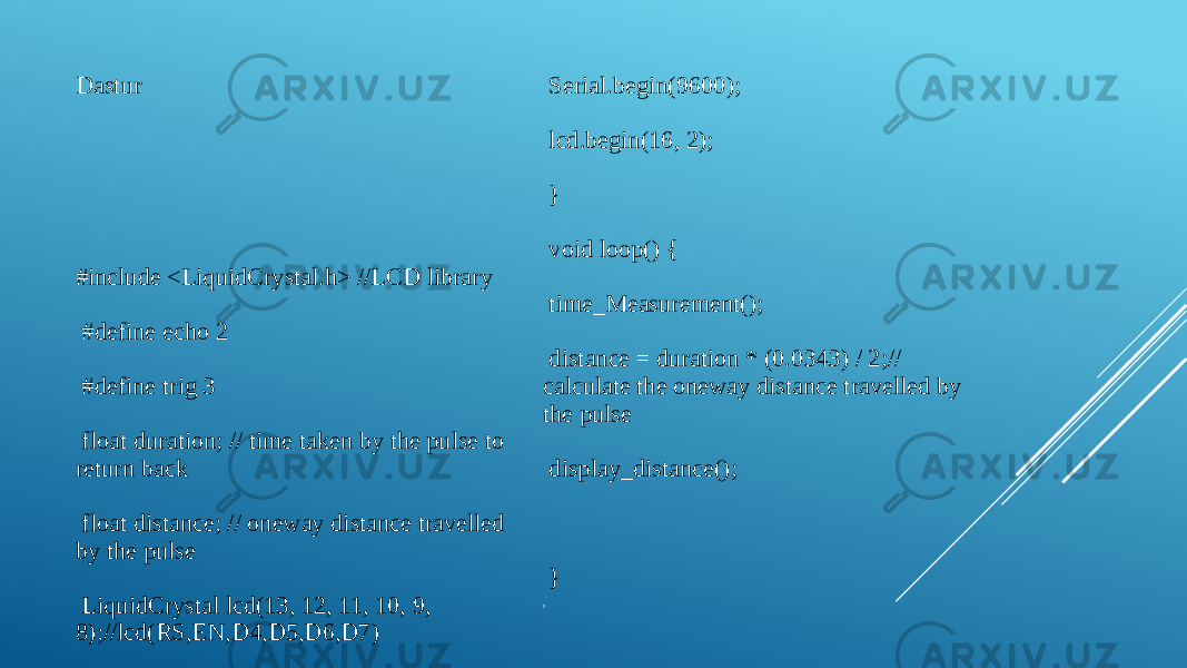 Dastur #include <LiquidCrystal.h> //LCD library #define echo 2 #define trig 3 float duration; // time taken by the pulse to return back float distance; // oneway distance travelled by the pulse LiquidCrystal lcd(13, 12, 11, 10, 9, 8);//lcd(RS,EN,D4,D5,D6,D7)   void setup() { pinMode(trig, OUTPUT); pinMode(echo, INPUT); Serial.begin(9600); lcd.begin(16, 2); } void loop() { time_Measurement(); distance = duration * (0.0343) / 2;// calculate the oneway distance travelled by the pulse display_distance(); }  