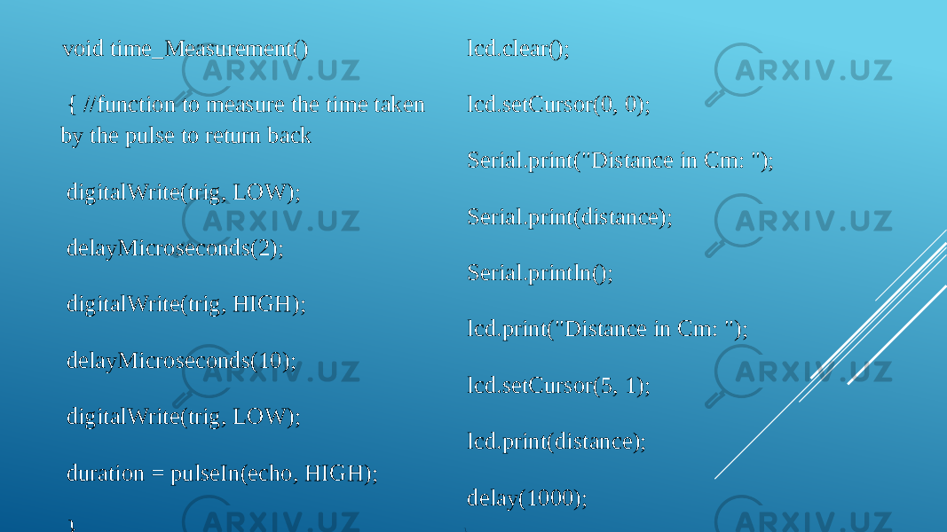  void time_Measurement() { //function to measure the time taken by the pulse to return back digitalWrite(trig, LOW); delayMicroseconds(2); digitalWrite(trig, HIGH); delayMicroseconds(10); digitalWrite(trig, LOW); duration = pulseIn(echo, HIGH); } void display_distance() { //function to display the distance on LCD/Serial Monitor lcd.clear(); lcd.setCursor(0, 0); Serial.print(&#34;Distance in Cm: &#34;); Serial.print(distance); Serial.println(); lcd.print(&#34;Distance in Cm: &#34;); lcd.setCursor(5, 1); lcd.print(distance); delay(1000); } 