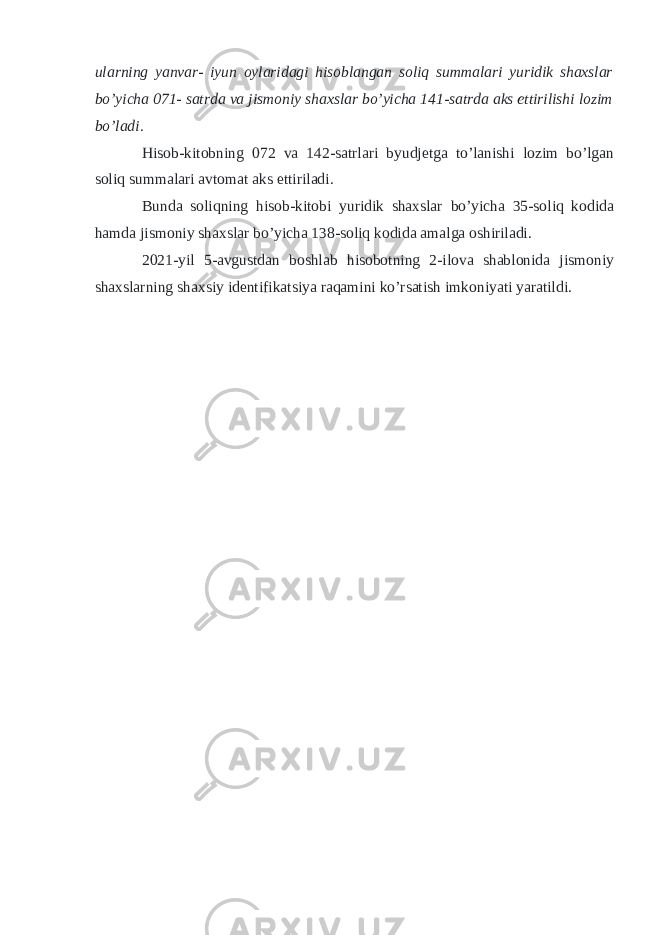 ularning yanvar- iyun oylaridagi hisoblangan soliq summalari yuridik shaxslar bo’yicha 071- satrda va jismoniy shaxslar bo’yicha 141-satrda aks ettirilishi lozim bo’ladi. Hisob-kitobning 072 va 142-satrlari byudjetga to’lanishi lozim bo’lgan soliq summalari avtomat aks ettiriladi. Bunda soliqning hisob-kitobi yuridik shaxslar bo’yicha 35-soliq kodida hamda jismoniy shaxslar bo’yicha 138-soliq kodida amalga oshiriladi. 2021-yil 5-avgustdan boshlab hisobotning 2-ilova shablonida jismoniy shaxslarning shaxsiy identifikatsiya raqamini ko’rsatish imkoniyati yaratildi. 