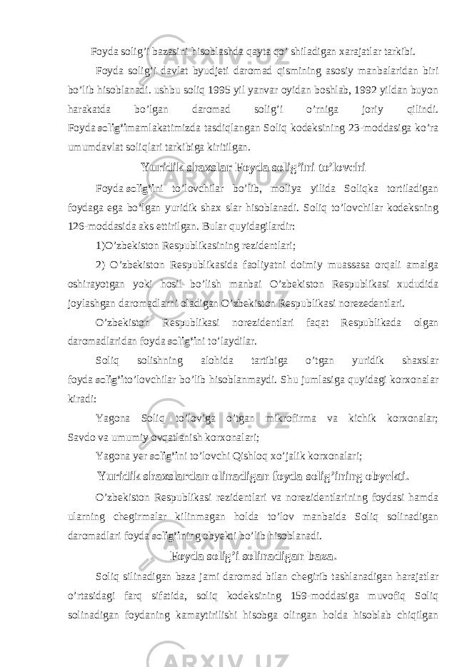 Foyda solig’i bazasini hisoblashda qayta qo’ shiladigan xarajatlar tarkibi. Foyda solig’i davlat byudjeti daromad qismining asosiy manbalaridan biri bo’lib hisoblanadi. ushbu soliq 1995 yil yanvar oyidan boshlab, 1992 yildan buyon harakatda bo’lgan daromad solig’i o’rniga joriy qilindi. Foyda   solig’i mamlakatimizda tasdiqlangan Soliq kodeksining 23-moddasiga ko’ra umumdavlat soliqlari tarkibiga kiritilgan. Yuridik shaxslar Foyda solig’ini to’lovchi Foyda   solig’i ni to’lovchilar bo’lib, moliya yilida Soliqka tortiladigan foydaga ega bo’lgan yuridik shax slar hisoblanadi. Soliq to’lovchilar kodeksning 126-moddasida aks ettirilgan. Bular quyidagilardir: 1)O’zbekiston Respublikasining rezidentlari; 2) O’zbekiston Respublikasida faoliyatni doimiy muassasa orqali amalga oshirayotgan yoki hosil bo’lish manbai O’zbekiston Respublikasi xududida joylashgan daromadlarni oladigan O’zbekiston Respublikasi norezedentlari. O’zbekiston Respublikasi norezidentlari faqat Respublikada olgan daromadlaridan foyda   solig’i ni to’laydilar. Soliq solishning alohida tartibiga o’tgan yuridik shaxslar foyda   solig’i to’lovchilar bo’lib hisoblanmaydi. Shu jumlasiga quyidagi korxonalar kiradi: Yagona Soliq to’loviga o’tgan mikrofirma va kichik korxonalar; Savdo va umumiy ovqatlanish korxonalari; Yagona yer   solig’i ni to’lovchi Qishloq xo’jalik korxonalari; Yuridik shaxslardan olinadigan foyda solig’ining obyekti . O’zbekiston Respublikasi rezidentlari va norezidentlarining foydasi hamda ularning chegirmalar kilinmagan holda to’lov manbaida Soliq solinadigan daromadlari foyda   solig’i ning obyekti bo’lib hisoblanadi. Foyda solig’i solinadigan baza. Soliq silinadigan baza jami daromad bilan chegirib tashlanadigan harajatlar o’rtasidagi farq sifatida, soliq kodeksining 159-moddasiga muvofiq Soliq solinadigan foydaning kamaytirilishi hisobga olingan holda hisoblab chiqilgan 