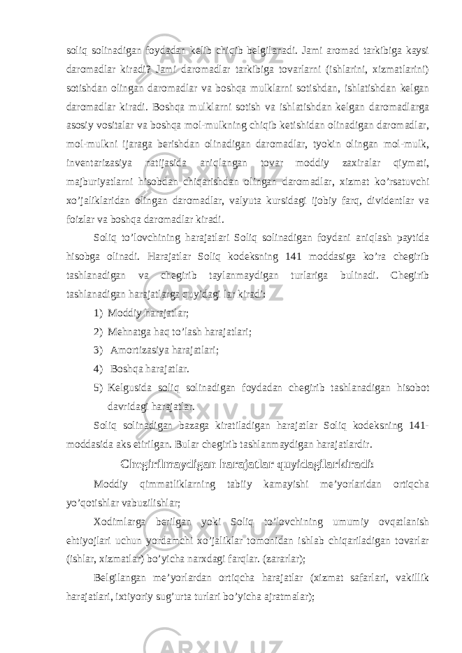 soliq solinadigan foydadan kelib chiqib belgilanadi. Jami aromad tarkibiga kaysi daromadlar kiradi? Jami daromadlar tarkibiga tovarlarni (ishlarini, xizmatlarini) sotishdan olingan daromadlar va boshqa mulklarni sotishdan, ishlatishdan kelgan daromadlar kiradi. Boshqa mulklarni sotish va ishlatishdan kelgan daromadlarga asosiy vositalar va boshqa mol-mulkning chiqib ketishidan olinadigan daromadlar, mol-mulkni ijaraga berishdan olinadigan daromadlar, tyokin olingan mol-mulk, inventarizasiya natijasida aniqlangan tovar moddiy zaxiralar qiymati, majburiyatlarni hisobdan chiqarishdan olingan daromadlar, xizmat ko’rsatuvchi xo’jaliklaridan olingan daromadlar, valyuta kursidagi ijobiy farq, dividentlar va foizlar va boshqa daromadlar kiradi. Soliq to’lovchining harajatlari Soliq solinadigan foydani aniqlash paytida hisobga olinadi. Harajatlar Soliq kodeksning 141 moddasiga ko’ra chegirib tashlanadigan va chegirib taylanmaydigan turlariga bulinadi. Chegirib tashlanadigan harajatlarga quyidagi lar kiradi: 1) Moddiy harajatlar; 2) Mehnatga haq to’lash harajatlari; 3) Amortizasiya harajatlari; 4) Boshqa harajatlar. 5) Kelgusida soliq solinadigan foydadan chegirib tashlanadigan hisobot davridagi harajatlar. Soliq solinadigan bazaga kiratiladigan harajatlar Soliq kodeksning 141- moddasida aks etirilgan. Bular chegirib tashlanmaydigan harajatlardir. Chegirilmaydigan harajatlar quyidagilarkiradi: Moddiy qimmatliklarning tabiiy kamayishi me’yorlaridan ortiqcha yo’qotishlar vabuzilishlar; Xodimlarga berilgan yoki Soliq to’lovchining umumiy ovqatlanish ehtiyojlari uchun yordamchi xo’jaliklar tomonidan ishlab chiqariladigan tovarlar (ishlar, xizmatlar) bo’yicha narxdagi farqlar. (zararlar); Belgilangan me’yorlardan ortiqcha harajatlar (xizmat safarlari, vakillik harajatlari, ixtiyoriy sug’urta turlari bo’yicha ajratmalar); 