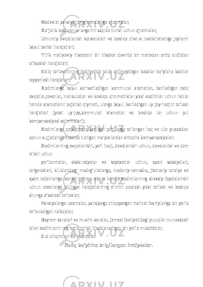 Nodavlat pensiya jamg’armalariga ajratmalar; Xo’jalik boshqaruvi organini saqlab turish uchun ajratmalar; Umumiy ovqatlanish korxonalari va boshqa chet el tashkilotlariga joylarni bepul berish harajatlari; Yilik moliyaviy hisobotni bir hisobot davrida bir martadan ortiq auditdan o’tkazish harajatlari; Soliq to’lovchining faoliyatida talab etilmaydigan kasblar bo’yicha kadrlar tayyorlash harajatlari; Xodimlarga bepul ko’rsatiladigan kommunal xizmatlar, beriladigan oziq ovqatlar,tovarlar, mahsulotlar va boshqa qimmatliklar yoki xodimlar uchun ishlar hamda xizmatlarni bajarish qiymati, ularga bepul beriladigan uy joy haqini to’lash harajatlari (yoki uy-joy,kommunal xizmatlar va boshqa lar uchun pul kompensasiyasi so’mmalari); Xodimlarga qo’shimcha berilgan ta’tillarga to’langan haq va ular yuzasidan qonun xujjatlarida nazarda tutilgan me’yorlardan ortiqcha kompensasiyalar; Xodimlarning ovqatlanishi, yo’l haqi, davolanishi uchun, davolanish va dam olishi uchun yo’llanmalar, ekskursiyalar va sayoxatlar uchun, sport seksiyalari, to’garaklari, klublaridagi mashg’ulotlarga, madaniy-tomosha, jismoniy tarbiya va sport tadbirlariga borishi uchun, obuna hamda xodimlarning shaxsiy foydalanishi uchun tovarlarga qilingan harajatlarning o’rnini qoplash yoki to’lash va boshqa shunga o’xshash to’lovlar; Pensiyalarga ustamalar, pensiyaga chiqayotgan mehnat faxriylariga bir yo’la to’lanadigan nafaqalar; Bayram sanalari va muxim sanalar, jamoat faoliyatidagi yutuqlar munosabati bilan xodimlarni rag’batlantirish hisoblanadigan bir yo’la mukofotlar; Sud chiqimlari va boshqalar. Soliq bo’yicha belgilangan imtiyozlar . 