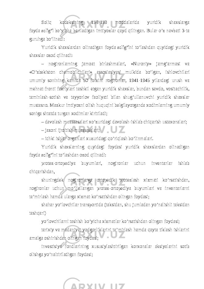 Soliq kodeksining 158-159 moddalarida yuridik shaxslarga foyda   solig’i   bo’yicha beriladigan imtiyozlar qayd qilingan. Bular o’z navbati 3-ta guruhga bo’linadi: Yuridik shaxslardan olinadigan foyda   solig’i ni to’lashdan quyidagi yuridik shaxslar ozod qilinadi: – nogironlarning jamoat birlashmalari, «Nuroniy» jamg’armasi va «O’zbekiston chernobilchilari» assosiasiyasi mulkida bo’lgan, ishlovchilari umumiy sonining kamida 50 foizini nogironlar, 1941-1945 yilardagi urush va mehnat fronti faxriylari tashkil etgan yuridik shaxslar, bundan savdo, vositachilik, taminlash-sotish va tayyorlov faoliyati bilan shug’ullanuvchi yuridik shaxslar mustasno. Mazkur imtiyozni olish huquqini belgilayotganda xodimlarning umumiy soniga shtatda turgan xodimlar kiritiladi; – davolash muassasalari xo’zuridagi davolash-ishlab chiqarish ustaxonalari; – jazoni ijroitish muassasalari; – ichki ishlar organlari xuzuridagi qo’riqlash bo’linmalari. Yuridik shaxslarning quyidagi foydasi yuridik shaxslardan olinadigan foyda   solig’i ni to’lashdan ozod qilinadi: protez-ortopediya buyumlari, nogironlar uchun inventarlar ishlab chiqarishdan, shuningdek nogironlarga ortopedik protezlash xizmati ko’rsatishdan, nogironlar uchun mo’ljallangan protez-ortopediya buyumlari va inventarlarni ta’mirlash hamda ularga xizmat ko’rsatishdan olingan foydasi; shahar yo’lovchilar transportida (taksidan, shu jumladan yo’nalishli taksidan tashqari) yo’lovchilarni tashish bo’yicha xizmatlar ko’rsatishdan olingan foydasi; tarixiy va madaniyat yodgorliklarini ta’mirlash hamda qayta tiklash ishlarini amalga oshirishdan olingan foydasi; investisiya fondlarining xususiylashtirilgan korxonalar aksiyalarini sotib olishga yo’naltiriladigan foydasi; 