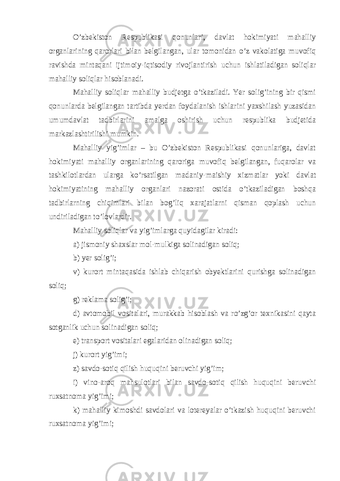 O’zbekiston Respublikasi qonunlari, davlat hokimiyati mahalliy organlarining qarorlari bilan belgilangan, ular tomonidan o’z vakolatiga muvofiq ravishda mintaqani ijtimoiy-iqtisodiy rivojlantirish uchun ishlatiladigan soliqlar mahalliy soliqlar hisoblanadi. Mahalliy soliqlar mahalliy budjetga o’tkaziladi. Yer solig’ining bir qismi qonunlarda belgilangan tartibda yerdan foydalanish ishlarini yaxshilash yuzasidan umumdavlat tadbirlarini amalga oshirish uchun respublika budjetida markazlashtirilishi mumkin. Mahalliy yig’imlar – bu O’zbekiston Respublikasi qonunlariga, davlat hokimiyati mahalliy organlarining qaroriga muvofiq belgilangan, fuqarolar va tashkilotlardan ularga ko’rsatilgan madaniy-maishiy xizmatlar yoki davlat hokimiyatining mahalliy organlari nazorati ostida o’tkaziladigan boshqa tadbirlarning chiqimlari bilan bog’liq xarajatlarni qisman qoplash uchun undiriladigan to’lovlardir. Mahalliy soliqlar va yig’imlarga quyidagilar kiradi: a) jismoniy shaxslar mol-mulkiga solinadigan soliq; b) yer solig’i; v) kurort mintaqasida ishlab chiqarish obyektlarini qurishga solinadigan soliq; g) reklama solig’i; d) avtomobil vositalari, murakkab hisoblash va ro’zg’or texnikasini qayta sotganlik uchun solinadigan soliq; e) transport vositalari egalaridan olinadigan soliq; j) kurort yig’imi; z) savdo-sotiq qilish huquqini beruvchi yig’im; i) vino-aroq mahsulotlari bilan savdo-sotiq qilish huquqini beruvchi ruxsatnoma yig’imi; k) mahalliy kimoshdi savdolari va lotereyalar o’tkazish huquqini beruvchi ruxsatnoma yig’imi; 