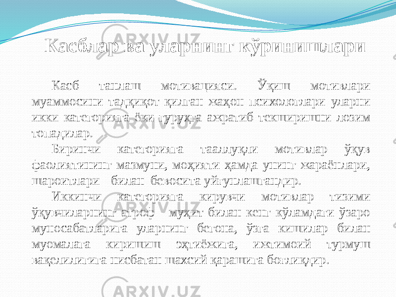 Касблар ва уларнинг кўринишлари Касб танлаш мотивацияси. Ўқиш мотивлари муаммосини тадқиқот қилган жаҳон психологлари уларни икки категорияга ёки гуруҳга ажратиб текширишни лозим топадилар. Биринчи категорияга тааллуқли мотивлар ўқув фаолиятининг мазмуни, моҳияти ҳамда унинг жараёнлари, шароитлари билан бевосита уйғунлашгандир. Иккинчи категорияга кирувчи мотивлар тизими ўқувчиларнинг атроф - муҳит билан кенг кўламдаги ўзаро муносабатларига уларнинг бегона, ўзга кишилар билан муомалага киришиш эҳтиёжига, ижтимоий турмуш вақелилигига нисбатан шахсий қарашига боғлиқдир. 