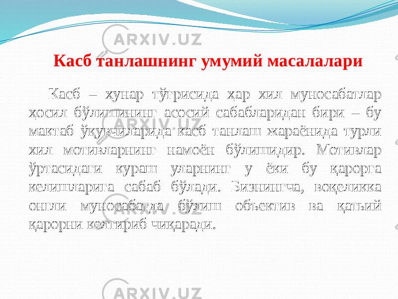 Касб танлашнинг умумий масалалари Касб – ҳунар тўғрисида ҳар хил муносабатлар ҳосил бўлишининг асосий сабабларидан бири – бу мактаб ўқувчиларида касб танлаш жараёнида турли хил мотивларнинг намоён бўлишидир. Мотивлар ўртасидаги кураш уларнинг у ёки бу қарорга келишларига сабаб бўлади. Бизнингча, воқеликка онгли муносабатда бўлиш объектив ва қатьий қарорни келтириб чиқаради. 