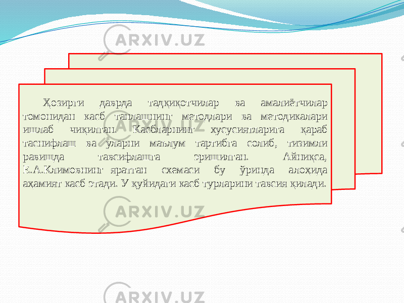 Ҳозирги даврда тадқиқотчилар ва амалиётчилар томонидан касб танлашнинг методлари ва методикалари ишлаб чиқилган. Касбларнинг хусусиятларига қараб таснифлаш ва уларни маълум тартибга солиб, тизимли равишда тавсифлашга эришилган. Айниқса, Е.А.Климовнинг яратган схемаси бу ўринда алоҳида аҳамият касб этади. У қуйидаги касб турларини тавсия қилади. 