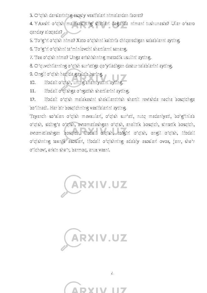 3. O’qish darslarining asosiy vazifalari nimalardan iborat? 4. YAxshi o’qish malakasining sifatlari deganda nimani tushunasiz? Ular o’zaro qanday aloqada? 5. To’g’ri o’qish nima? Xato o’qishni keltirib chiqaradigan sabablarni ayting. 6. To’g’ri o’qishni ta’minlovchi shartlarni sanang. 7. Tez o’qish nima? Unga erishishning metodik usulini ayting. 8. O’quvchilarning o’qish sur’atiga qo’yiladigan dastur talablarini ayting. 9. Ongli o’qish haqida gapirib bering. 10. Ifodali o’qish, uning ahamiyatini ayting. 11. Ifodali o’qishga o’rgatish shartlarini ayting. 12. Ifodali o’qish malakasini shakllantirish shartli ravishda necha bosqichga bo’linadi. Har bir bosqichning vazifalarini ayting. Tayanch so’zlar: o’qish mavzulari, o’qish sur’ati, nutq madaniyati, bo’g’inlab o’qish, sidirg’a o’qish, avtomatlashgan o’qish, analitik bosqich, sintetik bosqich, avtomatlashgan bosqich, ifodali o’qish, to’g’ri o’qish, ongli o’qish, ifodali o’qishning texnik asoslari, ifodali o’qishning adabiy asoslari ovoz, janr, she’r o’lchovi, erkin she’r, barmoq, aruz vazni. 4 