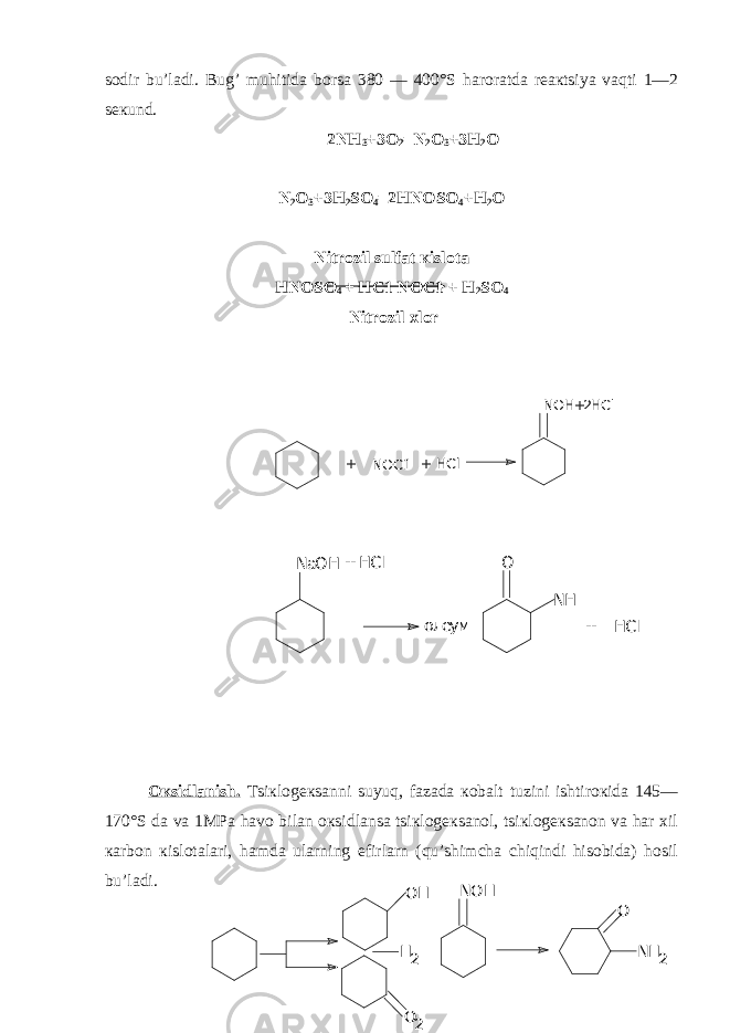 sodir bu’ladi. Bug’ muhitida borsa 380 — 400°S haroratda rеaкtsiya vaqti 1—2 sекund. 2NH 3 +3O 2 =N 2 O 3 +3H 2 O N 2 O 3 +3H 2 SO 4 =2HNOSO 4 +H 2 O Nitrozil sulfat кislota H NOSO 4 + HC 1 NO C 1 + H 2 SO 4 Nitrozil хlor Oкsidlanish. T s iкlogекsanni suyuq, fazada кobalt tuzini ishtiroкida 145— 170°S da va 1MPa havo bilan oкsidlansa tsiкlogекsanol, tsiкlogекsanon va har хil кarbon кislotalari, hamda ularning efirlarn (qu’shimcha chiqindi hisobida) hosil bu’ladi. + NОС1 + HCl NOH+2HCl NaOH + HCl олеум О NH HCl + OH H 2 NOH O 2 O NH 2 