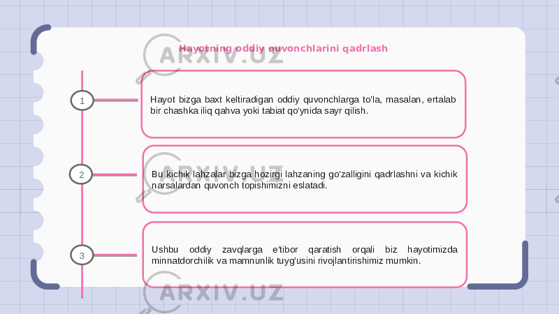 Hayotning oddiy quvonchlarini qadrlash Hayot bizga baxt keltiradigan oddiy quvonchlarga to&#39;la, masalan, ertalab bir chashka iliq qahva yoki tabiat qo&#39;ynida sayr qilish. Bu kichik lahzalar bizga hozirgi lahzaning go&#39;zalligini qadrlashni va kichik narsalardan quvonch topishimizni eslatadi. Ushbu oddiy zavqlarga e&#39;tibor qaratish orqali biz hayotimizda minnatdorchilik va mamnunlik tuyg&#39;usini rivojlantirishimiz mumkin.1 2 3 