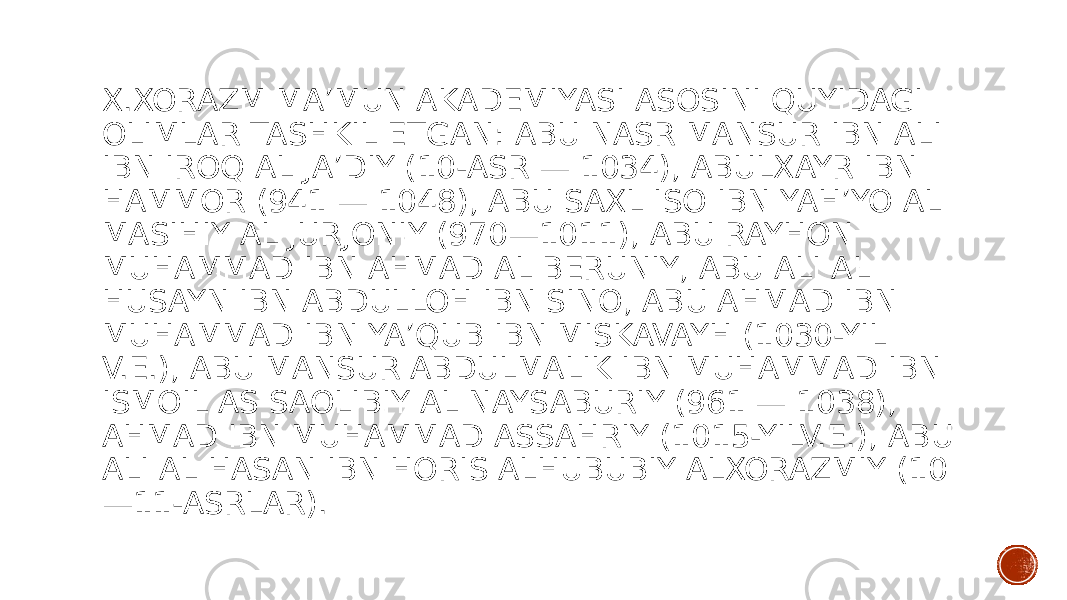 X.XORAZM MAʼMUN AKADEMIYASI ASOSINI QUYIDAGI OLIMLAR TASHKIL ETGAN: ABU NASR MANSUR IBN ALI IBN IROQ AL JAʼDIY (10-ASR — 1034), ABULXAYR IBN HAMMOR (941 — 1048), ABU SAXL ISO IBN YAHʼYO AL MASIHIY AL JURJONIY (970—1011), ABU RAYHON MUHAMMAD IBN AHMAD AL BERUNIY, ABU ALI AL HUSAYN IBN ABDULLOH IBN SINO, ABU AHMAD IBN MUHAMMAD IBN YAʼQUB IBN MISKAVAYH (1030-YIL V.E.), ABU MANSUR ABDULMALIK IBN MUHAMMAD IBN ISMOIL AS SAOLIBIY AL NAYSABURIY (961 — 1038), AHMAD IBN MUHAMMAD ASSAHRIY (1015-YILV.E.), ABU ALI AL HASAN IBN HORIS ALHUBUBIY ALXORAZMIY (10 —11-ASRLAR). 