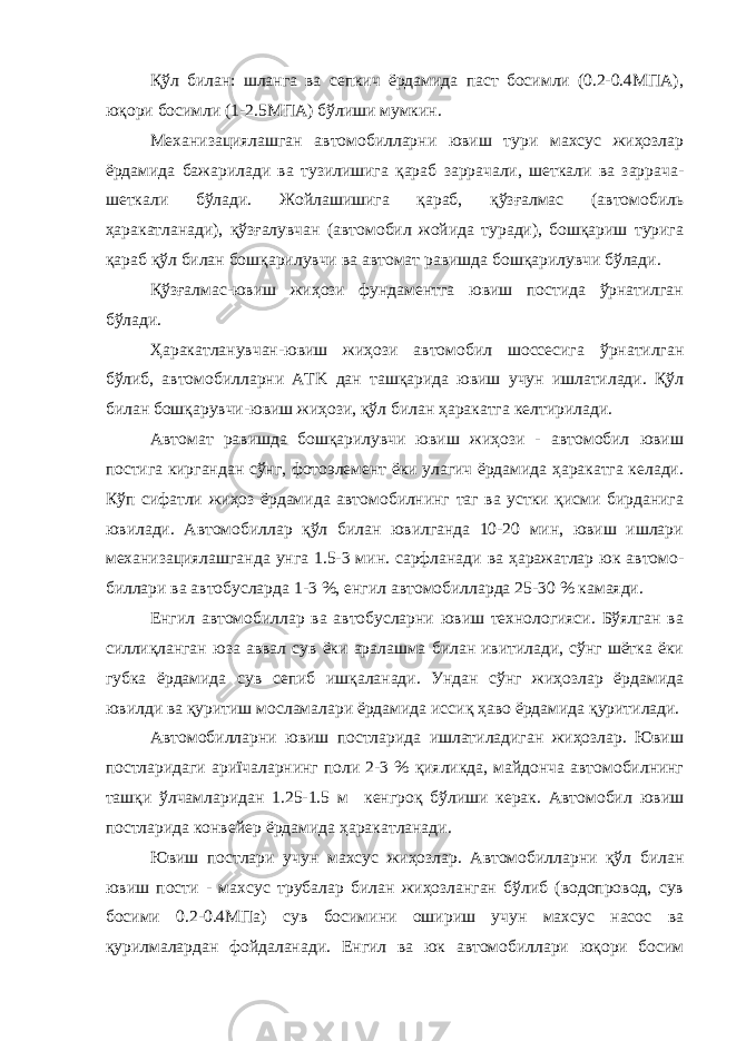 Қўл билан: шланга ва сепкич ёрдамида паст босимли (0.2-0.4МПА), юқори босимли (1-2.5МПА) бўлиши мумкин. Механизациялашган автомобилларни ювиш тури махсус жиҳозлар ёрдамида бажарилади ва тузилишига қараб заррачали, шеткали ва заррача- шеткали бўлади. Жойлашишига қараб, қўзғалмас (автомобиль ҳаракатланади), қўзғалувчан (автомобил жойида туради), бошқариш турига қараб қўл билан бошқарилувчи ва автомат равишда бошқарилувчи бўлади. Қўзғалмас-ювиш жиҳози фундаментга ювиш постида ўрнатилган бўлади. Ҳаракатланувчан-ювиш жиҳози автомобил шоссесига ўрнатилган бўлиб, автомобилларни АТK дан ташқарида ювиш учун ишлатилади. Қўл билан бошқарувчи-ювиш жиҳози, қўл билан ҳаракатга келтирилади. Автомат равишда бошқарилувчи ювиш жиҳози - автомобил ювиш постига киргандан сўнг, фотоэлемент ёки улагич ёрдамида ҳаракатга келади. Кўп сифатли жиҳоз ёрдамида автомобилнинг таг ва устки қисми бирданига ювилади. Автомобиллар қўл билан ювилганда 10-20 мин, ювиш ишлари механизациялашганда унга 1.5-3 мин. сарфланади ва ҳаражатлар юк автомо- биллари ва автобусларда 1-3 %, енгил автомобилларда 25-30 % камаяди. Енгил автомобиллар ва автобусларни ювиш технологияси. Бўялган ва силлиқланган юза аввал сув ёки аралашма билан ивитилади, сўнг шётка ёки губка ёрдамида сув сепиб ишқаланади. Ундан сўнг жиҳозлар ёрдамида ювилди ва қуритиш мосламалари ёрдамида иссиқ ҳаво ёрдамида қуритилади. Автомобилларни ювиш постларида ишлатиладиган жиҳозлар. Ювиш постларидаги ариїчаларнинг поли 2-3 % қияликда, майдонча автомобилнинг ташқи ўлчамларидан 1.25-1.5 м кенгроқ бўлиши керак. Автомобил ювиш постларида конвейер ёрдамида ҳаракатланади. Ювиш постлари учун махсус жиҳозлар. Автомобилларни қўл билан ювиш пости - махсус трубалар билан жиҳозланган бўлиб (водопровод, сув босими 0.2-0.4МПа) сув босимини ошириш учун махсус насос ва қурилмалардан фойдаланади. Енгил ва юк автомобиллари юқори босим 