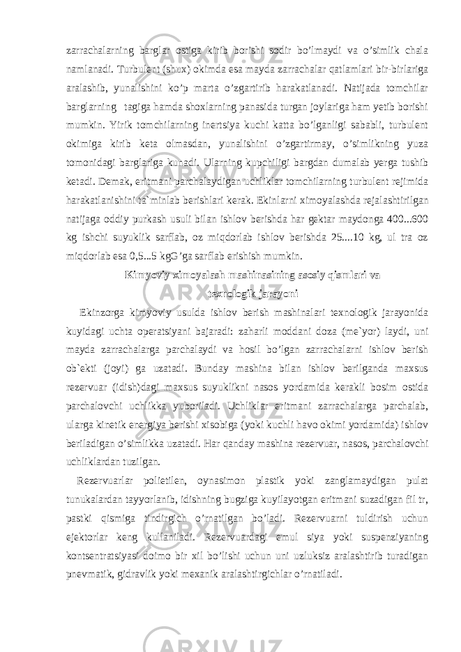 zarrachalarning barglar ostiga kirib borishi sodir bo’lmaydi va o’simlik chala namlanadi. Turbulent (shux) okimda esa mayda zarrachalar qatlamlari bir-birlariga aralashib, yunalishini ko’p marta o’zgartirib harakatlanadi. Natijada tomchilar barglarning tagiga hamda shoxlarning panasida turgan joylariga ham yetib borishi mumkin. Yirik tomchilarning inertsiya kuchi katta bo’lganligi sababli, turbulent okimiga kirib keta olmasdan, yunalishini o’zgartirmay, o’simlikning yuza tomonidagi barglariga kunadi. Ularning kupchiligi bargdan dumalab yerga tushib ketadi. Demak, eritmani parchalaydigan uchliklar tomchilarning turbulent rejimida harakatlanishini ta`minlab berishlari kerak. Ekinlarni ximoyalash da rejalashtirilgan natijaga oddiy purkash usuli bilan ishlov berishda har gektar maydonga 400...600 kg ishchi suyuklik sarflab, oz miqdorlab ishlov berishda 25....10 kg, ul tra oz miqdorlab esa 0,5...5 kgG’ga sarflab erishish mumkin. Kimyoviy ximoyalash mashinasining asosiy qismlari va texnologik jarayoni   Ekinzorga kimyoviy usulda ishlov berish mashinalari texnologik jarayonida kuyidagi uchta operatsiyani bajaradi: zaharli moddani doza (me`yor) laydi, uni mayda zarrachalarga parchalaydi va hosil bo’lgan zarrachalarni ishlov berish ob`ekti (joyi) ga uzatadi. Bunday mashina bilan ishlov berilganda maxsus rezervuar (idish)dagi maxsus suyuklikni nasos yordamida kerakli bosim ostida parchalovchi uchlikka yuboriladi. Uchliklar eritmani zarrachalarga parchalab, ularga kinetik energiya berishi xisobiga (yoki kuchli havo okimi yordamida) ishlov beriladigan o’simlikka uzatadi. Har qanday mashina rezervuar, nasos, parchalovchi uchliklardan tuzilgan. Rezervuarlar polietilen, oynasimon plastik yoki zanglamaydigan pulat tunukalardan tayyorlanib, idishning bugziga kuyilayotgan eritmani suzadigan fil tr, pastki qismiga tindirgich o’rnatilgan bo’ladi. Rezervuarni tuldirish uchun ejektorlar keng kullaniladi. Rezervuardagi emul siya yoki suspenziyaning kontsentratsiyasi doimo bir xil bo’lishi uchun uni uzluksiz aralashtirib turadigan pnevmatik, gidravlik yoki mexani k aralashtirgichlar o’rnatiladi. 