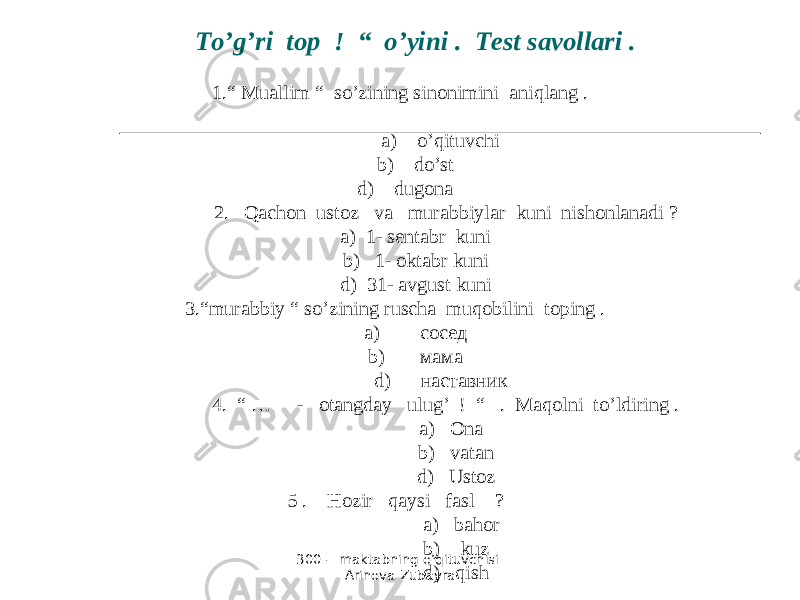 300 - maktabning o’qituvchisi Arinova Zubayra To’g’ri top ! “ o’yini . Test savollari . 1.“ Muallim “ so’zining sinonimini aniqlang . a) o’qituvchi b) do’st d) dugona 2. Qachon ustoz va murabbiylar kuni nishonlanadi ? a) 1- sentabr kuni b) 1- oktabr kuni d) 31- avgust kuni 3.“murabbiy “ so’zining ruscha muqobilini toping . a) coce д b) мама d) наставник 4. “ … - otangday ulug’ ! “ . Maqolni to’ldiring . a) Ona b) vatan d) Ustoz 5 . Hozir qaysi fasl ? a) bahor b) kuz d) qish 