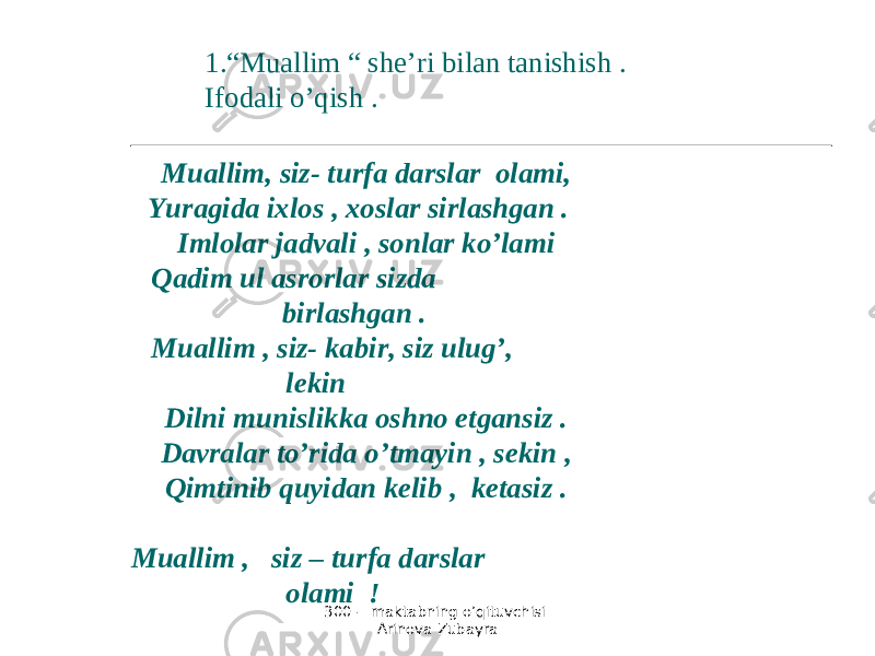 300 - maktabning o’qituvchisi Arinova Zubayra Muallim, siz- turfa darslar olami, Yuragida ixlos , xoslar sirlashgan . Imlolar jadvali , sonlar ko’lami Qadim ul asrorlar sizda birlashgan . Muallim , siz- kabir, siz ulug’, lekin Dilni munislikka oshno etgansiz . Davralar to’rida o’tmayin , sekin , Qimtinib quyidan kelib , ketasiz . Muallim , siz – turfa darslar olami ! 1. “ Muallim “ she’ri bilan tanishish . Ifodali o’qish . 