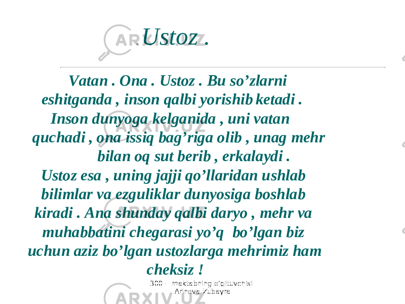 300 - maktabning o’qituvchisi Arinova Zubayra Vatan . Ona . Ustoz . Bu so’zlarni eshitganda , inson qalbi yorishib ketadi . Inson dunyoga kelganida , uni vatan quchadi , ona issiq bag’riga olib , unag mehr bilan oq sut berib , erkalaydi . Ustoz esa , uning jajji qo’llaridan ushlab bilimlar va ezguliklar dunyosiga boshlab kiradi . Ana shunday qalbi daryo , mehr va muhabbatini chegarasi yo’q bo’lgan biz uchun aziz bo’lgan ustozlarga mehrimiz ham cheksiz ! . Ustoz . 