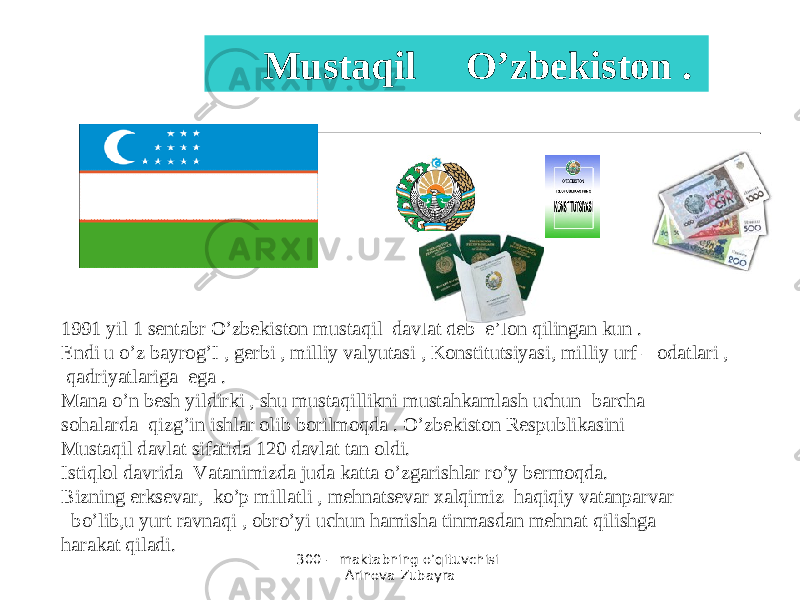 300 - maktabning o’qituvchisi Arinova Zubayra 1991 yil 1 sentabr O’zbekiston mustaqil davlat deb e’lon qilingan kun . Endi u o’z bayrog’I , gerbi , milliy valyutasi , Konstitutsiyasi, milliy urf – odatlari , qadriyatlariga ega . Mana o’n besh yildirki , shu mustaqillikni mustahkamlash uchun barcha sohalarda qizg’in ishlar olib borilmoqda . O’zbekiston Respublikasini Mustaqil davlat sifatida 120 davlat tan oldi. Istiqlol davrida Vatanimizda juda katta o’zgarishlar ro’y bermoqda. Bizning erksevar, ko’p millatli , mehnatsevar xalqimiz haqiqiy vatanparvar bo’lib,u yurt ravnaqi , obro’yi uchun hamisha tinmasdan mehnat qilishga harakat qiladi. Mustaqil O’zbekiston . 