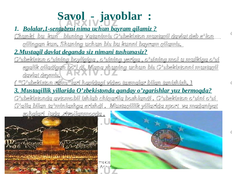 300 - maktabning o’qituvchisi Arinova Zubayra 1. Bolalar,1-sentabrni nima uchun bayram qilamiz ? Chunki bu kun - bizning Vatanimiz O’zbekiston mustaqil davlat deb e’lon qilingan kun. Shuning uchun biz bu kunni bayram qilamiz. 2.Mustaqil davlat deganda siz nimani tushunasiz? O’zbekiston o’zining boyligiga , o’zining yeriga , o’zining mol-u mulkiga o’zi egalik qiladigan bo’l di. Mana shuning uchun biz O’zbekistonni mustaqil davlat deymiz. ( “O’zbekiston ramz”lari haqidagi video tasmalar bilan tanishish. ) 3. Mustaqillik yillarida O’zbekistonda qanday o’zgarishlar yuz bermoqda? O’zbekistonda avtomobil ishlab chiqarila boshlandi . O’zbekiston o’zini o’zi G’alla bilan ta’minlashga erishdi . Mustaqillik yillarida sport va madaniyat sohalari juda rivojlanmoqda . Savol - javoblar : 