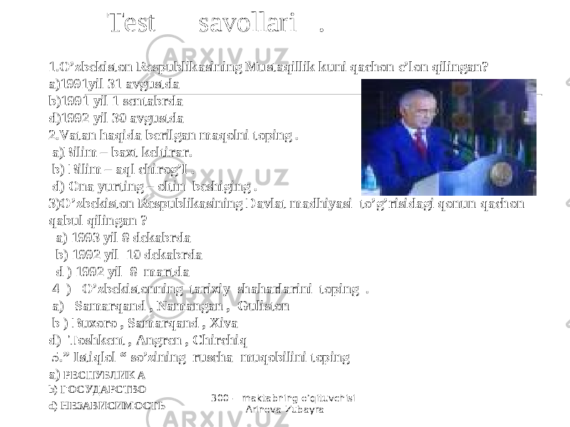 300 - maktabning o’qituvchisi Arinova Zubayra 1.O’zbekiston Respublikasining Mustaqillik kuni qachon e’lon qilingan? a)1991yil 31 avgustda b)1991 yil 1 sentabrda d)1992 yil 30 avgustda 2.Vatan haqida berilgan maqolni toping . a)Bilim – baxt keltirar. b) Bilim – aql chirog’I . d) Ona yurting – oltin beshiging . 3)O’zbekiston Respublikasining Davlat madhiyasi to’g’risidagi qonun qachon qabul qilingan ? a) 1993 yil 8 dekabrda b) 1992 yil 10 dekabrda d ) 1992 yil 8 martda 4 ) O’zbekistonning tarixiy shaharlarini toping . a) Samarqand , Namangan , Guliston b ) Buxoro , Samarqand , Xiva d) Toshkent , Angren , Chirchiq 5.” Istiqlol “ so’zining ruscha muqobilini toping a) РЕСПУБЛИК А b ) ГОСУДАРСТВО d ) НЕЗАВИСИМОСТЬ Test savollari . 