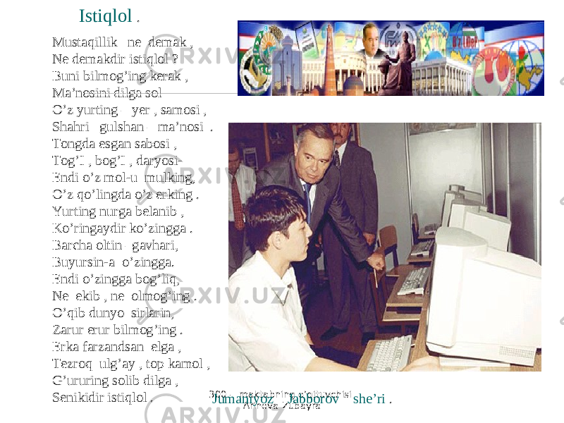 300 - maktabning o’qituvchisi Arinova Zubayra Mustaqillik ne demak , Ne demakdir istiqlol ? Buni bilmog’ing kerak , Ma’nosini dilga sol O’z yurting – yer , samosi , Shahri gulshan – ma’nosi . Tongda esgan sabosi , Tog’I , bog’I , daryosi- Endi o’z mol-u mulking, O’z qo’lingda o’z erking . Yurting nurga belanib , Ko’ringaydir ko’zingga . Barcha oltin –gavhari, Buyursin-a o’zingga. Endi o’zingga bog’liq, Ne ekib , ne olmog’ing . O’qib dunyo sirlarin, Zarur erur bilmog’ing . Erka farzandsan elga , Tezroq ulg’ay , top kamol , G’ururing solib dilga , Senikidir istiqlol . , Istiqlol . Jumaniyoz Jabborov she’ri . 