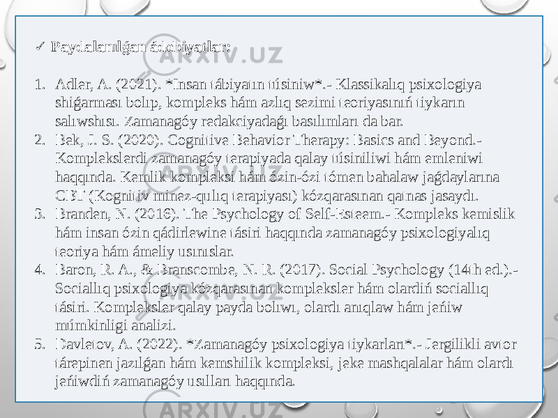  ✓ Paydalanılǵan ádebiyatlar: 1. Adler, A. (2021). *Insan tábiyatın túsiniw*.- Klassikalıq psixologiya shiǵarması bolıp, kompleks hám azlıq sezimi teoriyasınıń tiykarın salıwshısı. Zamanagóy redakciyadaǵı basılımları da bar. 2. Bek, J. S. (2020). Cognitive Behavior Therapy: Basics and Beyond.- Komplekslerdi zamanagóy terapiyada qalay túsiniliwi hám emleniwi haqqında. Kemlik kompleksi hám ózin-ózi tómen bahalaw jaǵdaylarına CBT (Kognitiv minez-qulıq terapiyası) kózqarasınan qatnas jasaydı. 3. Branden, N. (2016). The Psychology of Self-Esteem.- Kompleks kemislik hám insan ózin qádirlewine tásiri haqqında zamanagóy psixologiyalıq teoriya hám ámeliy usınıslar. 4. Baron, R. A., & Branscombe, N. R. (2017). Social Psychology (14th ed.).- Sociallıq psixologiya kózqarasınan kompleksler hám olardiń sociallıq tásiri. Kompleksler qalay payda bolıwı, olardı anıqlaw hám jeńiw múmkinligi analizi. 5. Davletov, A. (2022). *Zamanagóy psixologiya tiykarları*.- Jergilikli avtor tárepinen jazılǵan hám kemshilik kompleksi, jeke mashqalalar hám olardı jeńiwdiń zamanagóy usılları haqqında. 