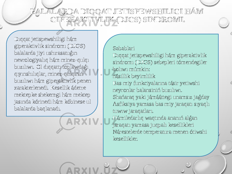BALALARDA DIQQAT JETISPEWSHILIGI HÁM GIPERAKTIVLIK (DJGS) SINDROMI. Dıqqat jetispewshiligi hám giperaktivlik sindromı (DJGS) balalarda jiyi ushırasatuǵın nevrologiyalıq hám minez-qulqı buzılıwı. Ol dıqqattı toplawdaǵı qıyınshılıqlar, minez-qulqınıń buzılıwı hám giperaktivlik penen xarakterlenedi. Kesellik ádetте mektepke shekemgi hám mektep jasında kórinedi hám kóbinese ul balalarda baqlanadı. Sabablari Dıqqat jetispewshiligi hám giperaktivlik sindromı (DJGS) sebepleri tómendegiler bolıwı múmkin: násillik beyimlilik Bas miy funkciyalarına tásir yetiwshi neyronlar balansiniń buzılıwı. Shańaraq yaki jámááttegi unamsız jaǵday Asfiksiya yamasa bas miy jaraqatı sıyaqlı tuwıw jaraqatları. Hámiledarlıq waqtında ananıń alǵan jaraqatı yamasa juqpalı kesellikleri Nárestelerde temperatura menen ótiwshi kesellikler. 