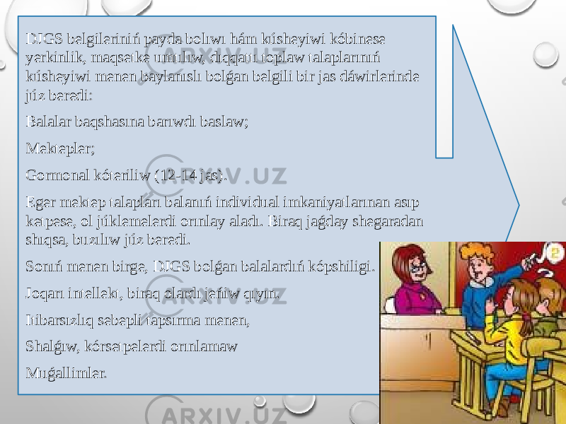 DJGS belgileriniń payda bolıwı hám kúsheyiwi kóbinese yerkinlik, maqsetke umtılıw, dıqqattı toplaw talaplarınıń kúsheyiwi menen baylanıslı bolǵan belgili bir jas dáwirlerinde júz beredi: Balalar baqshasına barıwdı baslaw; Mektepler; Gormonal kóteriliw (12-14 jas). Eger mektep talapları balanıń individual imkaniyatlarınan asıp ketpese, ol júklemelerdi orınlay aladı. Biraq jaǵday shegaradan shıqsa, buzılıw júz beredi. Sonıń menen birge, DJGS bolǵan balalardıń kópshiligi. Joqarı intellekt, biraq olardı jeńiw qıyın. Itibarsızlıq sebepli tapsırma menen, Shalǵıw, kórsetpelerdi orınlamaw Muǵallimler. 