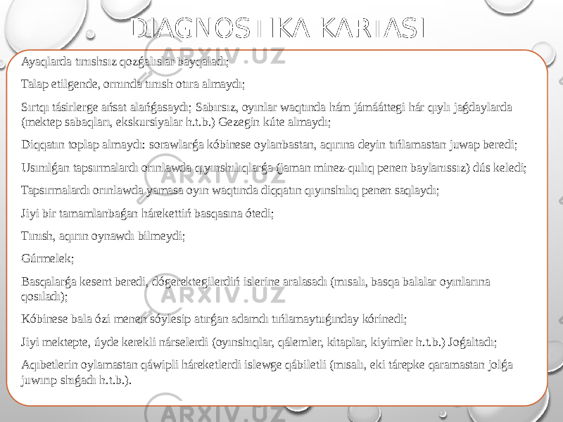 DIAGNOSTIKA KARTASI Ayaqlarda tınıshsız qozǵalıslar bayqaladı; Talap etilgende, ornında tınısh otıra almaydı; Sırtqı tásirlerge ańsat alańǵasaydı; Sabırsız, oyınlar waqtında hám jámááttegi hár qıylı jaǵdaylarda (mektep sabaqları, ekskursiyalar h.t.b.) Gezegin kúte almaydı; Diqqatın toplap almaydı: sorawlarǵa kóbinese oylanbastan, aqırına deyin tıńlamastan juwap beredi; Usınılǵan tapsırmalardı orınlawda qıyınshılıqlarǵa (jaman minez-qulıq penen baylanıssız) dús keledi; Tapsırmalardı orınlawda yamasa oyın waqtında diqqatın qıyınshılıq penen saqlaydı; Jiyі bir tamamlanbaǵan hárekettiń basqasına ótedi; Tınısh, aqırın oynawdı bilmeydi; Gúrmelek; Basqalarǵa kesent beredi, dógerektegilerdіń islerine aralasadı (mısalı, basqa balalar oyınlarına qosıladı); Kóbinese bala ózi menen sóylesip atırǵan adamdı tıńlamaytuǵınday kórinedi; Jiyі mektepte, úyde kerekli nárselerdi (oyınshıqlar, qálemler, kitaplar, kiyimler h.t.b.) Joǵaltadı; Aqıbetlerin oylamastan qáwipli háreketlerdi islewge qábiletli (mısalı, eki tárepke qaramastan jolǵa juwırıp shıǵadı h.t.b.). 