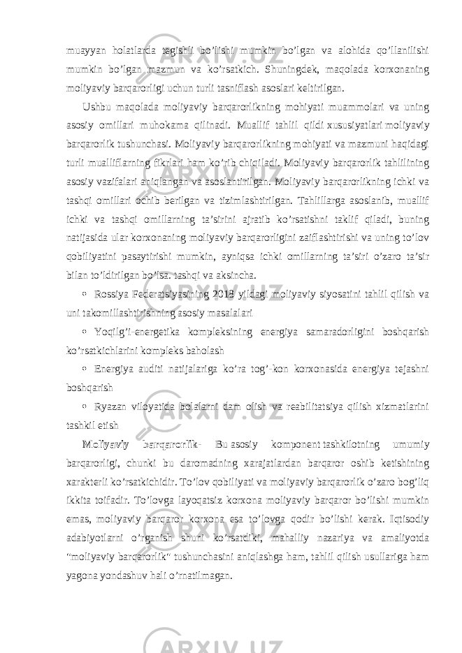 muayyan holatlarda tegishli bo’lishi mumkin bo’lgan va alohida qo’llanilishi mumkin bo’lgan mazmun va ko’rsatkich. Shuningdek, maqolada korxonaning moliyaviy barqarorligi uchun turli tasniflash asoslari keltirilgan. Ushbu maqolada moliyaviy barqarorlikning mohiyati muammolari va uning asosiy omillari muhokama qilinadi. Muallif tahlil qildi   xususiyatlari   moliyaviy barqarorlik tushunchasi. Moliyaviy barqarorlikning mohiyati va mazmuni haqidagi turli mualliflarning fikrlari ham ko’rib chiqiladi. Moliyaviy barqarorlik tahlilining asosiy vazifalari aniqlangan va asoslantirilgan. Moliyaviy barqarorlikning ichki va tashqi omillari ochib berilgan va tizimlashtirilgan. Tahlillarga asoslanib, muallif ichki va tashqi omillarning ta’sirini ajratib ko’rsatishni taklif qiladi, buning natijasida ular korxonaning moliyaviy barqarorligini zaiflashtirishi va uning to’lov qobiliyatini pasaytirishi mumkin, ayniqsa ichki omillarning ta’siri o’zaro ta’sir bilan to’ldirilgan bo’lsa. tashqi va aksincha.  Rossiya Federatsiyasining 2018 yildagi moliyaviy siyosatini tahlil qilish va uni takomillashtirishning asosiy masalalari  Yoqilg’i-energetika kompleksining energiya samaradorligini boshqarish ko’rsatkichlarini kompleks baholash  Energiya auditi natijalariga ko’ra tog’-kon korxonasida energiya tejashni boshqarish  Ryazan viloyatida bolalarni dam olish va reabilitatsiya qilish xizmatlarini tashkil etish Moliyaviy barqarorlik - Bu   asosiy komponent   tashkilotning umumiy barqarorligi, chunki bu daromadning xarajatlardan barqaror oshib ketishining xarakterli ko’rsatkichidir. To’lov qobiliyati va moliyaviy barqarorlik o’zaro bog’liq ikkita toifadir. To’lovga layoqatsiz korxona moliyaviy barqaror bo’lishi mumkin emas, moliyaviy barqaror korxona esa to’lovga qodir bo’lishi kerak. Iqtisodiy adabiyotlarni o’rganish shuni ko’rsatdiki, mahalliy nazariya va amaliyotda &#34;moliyaviy barqarorlik&#34; tushunchasini aniqlashga ham, tahlil qilish usullariga ham yagona yondashuv hali o’rnatilmagan. 