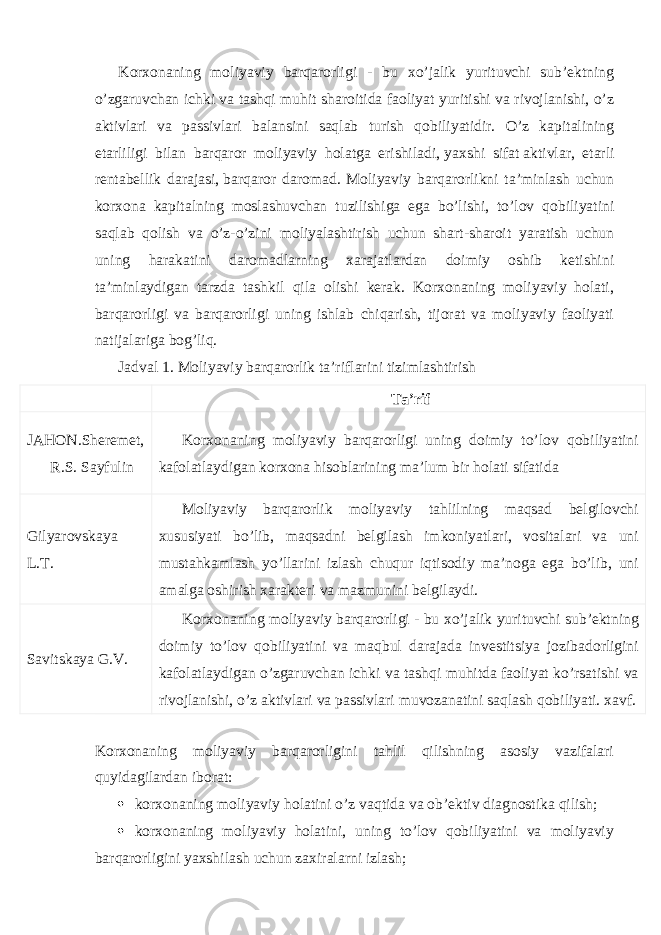 Korxonaning moliyaviy barqarorligi - bu xo’jalik yurituvchi sub’ektning o’zgaruvchan ichki va tashqi muhit sharoitida faoliyat yuritishi va rivojlanishi, o’z aktivlari va passivlari balansini saqlab turish qobiliyatidir. O’z kapitalining etarliligi bilan barqaror moliyaviy holatga erishiladi,   yaxshi sifat   aktivlar, etarli rentabellik darajasi,   barqaror daromad . Moliyaviy barqarorlikni ta’minlash uchun korxona kapitalning moslashuvchan tuzilishiga ega bo’lishi, to’lov qobiliyatini saqlab qolish va o’z-o’zini moliyalashtirish uchun shart-sharoit yaratish uchun uning harakatini daromadlarning xarajatlardan doimiy oshib ketishini ta’minlaydigan tarzda tashkil qila olishi kerak. Korxonaning moliyaviy holati, barqarorligi va barqarorligi uning ishlab chiqarish, tijorat va moliyaviy faoliyati natijalariga bog’liq. Jadval 1. Moliyaviy barqarorlik ta’riflarini tizimlashtirish Ta’rif JAHON.Sheremet, R.S. Sayfulin Korxonaning moliyaviy barqarorligi uning doimiy to’lov qobiliyatini kafolatlaydigan korxona hisoblarining ma’lum bir holati sifatida Gilyarovskaya L.T. Moliyaviy barqarorlik moliyaviy tahlilning maqsad belgilovchi xususiyati bo’lib, maqsadni belgilash imkoniyatlari, vositalari va uni mustahkamlash yo’llarini izlash chuqur iqtisodiy ma’noga ega bo’lib, uni amalga oshirish xarakteri va mazmunini belgilaydi. Savitskaya G.V. Korxonaning moliyaviy barqarorligi - bu xo’jalik yurituvchi sub’ektning doimiy to’lov qobiliyatini va maqbul darajada investitsiya jozibadorligini kafolatlaydigan o’zgaruvchan ichki va tashqi muhitda faoliyat ko’rsatishi va rivojlanishi, o’z aktivlari va passivlari muvozanatini saqlash qobiliyati. xavf. Korxonaning moliyaviy barqarorligini tahlil qilishning asosiy vazifalari quyidagilardan iborat:  korxonaning moliyaviy holatini o’z vaqtida va ob’ektiv diagnostika qilish;  korxonaning moliyaviy holatini, uning to’lov qobiliyatini va moliyaviy barqarorligini yaxshilash uchun zaxiralarni izlash; 