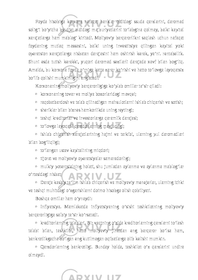 Foyda hisobiga korxona nafaqat banklar oldidagi ssuda qarzlarini, daromad solig’i bo’yicha byudjet oldidagi majburiyatlarini to’labgina qolmay, balki kapital xarajatlarga ham mablag’ kiritadi. Moliyaviy barqarorlikni saqlash uchun nafaqat foydaning mutlaq massasini, balki uning investitsiya qilingan kapital yoki operatsion xarajatlarga nisbatan darajasini ham oshirish kerak, ya’ni. rentabellik. Shuni esda tutish kerakki, yuqori daromad sezilarli darajada xavf bilan bog’liq. Amalda, bu korxona foyda o’rniga katta zarar ko’rishi va hatto to’lovga layoqatsiz bo’lib qolishi mumkinligini anglatadi. Korxonaning moliyaviy barqarorligiga ko’plab omillar ta’sir qiladi:  korxonaning tovar va moliya bozorlaridagi mavqei;  raqobatbardosh va talab qilinadigan mahsulotlarni ishlab chiqarish va sotish;  sheriklar bilan biznes hamkorlikda uning reytingi;  tashqi kreditorlar va investorlarga qaramlik darajasi;  to’lovga layoqatli qarzdorlarning mavjudligi;  ishlab chiqarish xarajatlarining hajmi va tarkibi, ularning pul daromadlari bilan bog’liqligi;  to’langan ustav kapitalining miqdori;  tijorat va moliyaviy operatsiyalar samaradorligi;  mulkiy potentsialning holati, shu jumladan aylanma va aylanma mablag’lar o’rtasidagi nisbat;  Daraja   kasbiy ta’lim   ishlab chiqarish va moliyaviy menejerlar, ularning ichki va tashqi muhitdagi o’zgarishlarni doimo hisobga olish qobiliyati. Boshqa omillar ham o’ynaydi:  Inflyatsiya. Mamlakatda inflyatsiyaning o’sishi tashkilotning moliyaviy barqarorligiga salbiy ta’sir ko’rsatadi.  kreditorlarning talablari. Bir vaqtning o’zida kreditorlarning qarzlarni to’lash talabi bilan, tashkilot, hatto moliyaviy jihatdan eng barqaror bo’lsa ham, bankrotlikgacha bo’lgan eng kutilmagan oqibatlarga olib kelishi mumkin.  Qarzdorlarning bankrotligi. Bunday holda, tashkilot o’z qarzlarini undira olmaydi. 