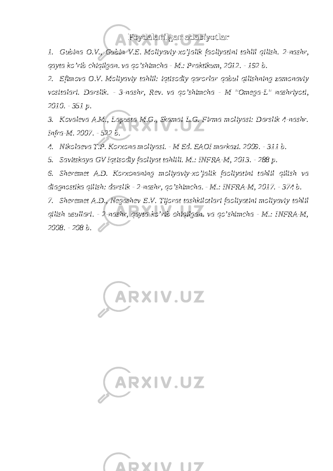 Foydalanilgan adabiyotlar 1. Gubina O.V., Gubin V.E. Moliyaviy-xo’jalik faoliyatini tahlil qilish. 2-nashr, qayta ko’rib chiqilgan. va qo’shimcha - M.: Praktikum, 2012. - 192 b. 2. Efimova O.V. Moliyaviy tahlil: iqtisodiy qarorlar qabul qilishning zamonaviy vositalari. Darslik . - 3- nashr , Rev . va qo ’ shimcha - M &#34; Omega - L &#34; nashriyoti , 2010. - 351 p . 3. Kovaleva A.M., Lapusta M.G., Skamai L.G. Firma moliyasi: Darslik 4-nashr. Infra-M. 2007. - 522 b. 4. Nikolaeva T . P . Korxona moliyasi . - M Ed . EAOI markazi. 2009. - 311 b. 5. Savitskaya GV Iqtisodiy faoliyat tahlili. M.: INFRA-M, 2013. - 288 p. 6. Sheremet A.D. Korxonaning moliyaviy-xo’jalik faoliyatini tahlil qilish va diagnostika qilish: darslik - 2-nashr, qo’shimcha. - M.: INFRA-M, 2017. - 374 b. 7. Sheremet A.D., Negashev E.V. Tijorat tashkilotlari faoliyatini moliyaviy tahlil qilish usullari. - 2-nashr, qayta ko’rib chiqilgan. va qo’shimcha - M.: INFRA-M, 2008. - 208 b. 