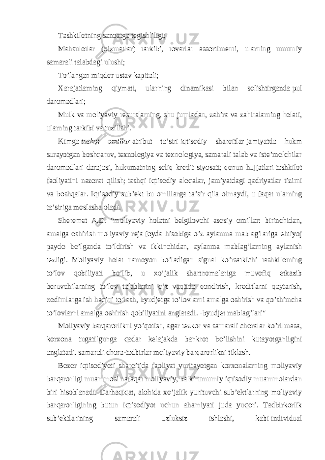 Tashkilotning sanoatga tegishliligi; Mahsulotlar (xizmatlar) tarkibi, tovarlar assortimenti, ularning umumiy samarali talabdagi ulushi; To’langan miqdor   ustav kapitali ; Xarajatlarning qiymati, ularning dinamikasi bilan solishtirganda   pul daromadlari ; Mulk va moliyaviy resurslarning, shu jumladan, zahira va zahiralarning holati, ularning tarkibi va tuzilishi. Kimga   tashqi omillar   atribut ta’siri   iqtisodiy sharoitlar   jamiyatda hukm surayotgan boshqaruv, texnologiya va texnologiya, samarali talab va iste’molchilar daromadlari darajasi, hukumatning soliq kredit siyosati;   qonun hujjatlari   tashkilot faoliyatini nazorat qilish;   tashqi iqtisodiy aloqalar , jamiyatdagi qadriyatlar tizimi va boshqalar. Iqtisodiy sub’ekt bu omillarga ta’sir qila olmaydi, u faqat ularning ta’siriga moslasha oladi. Sheremet A.D. “moliyaviy holatni belgilovchi asosiy omillar: birinchidan, amalga oshirish   moliyaviy reja   foyda hisobiga o’z aylanma mablag’lariga ehtiyoj paydo bo’lganda to’ldirish va ikkinchidan, aylanma mablag’larning aylanish tezligi. Moliyaviy holat namoyon bo’ladigan signal ko’rsatkichi tashkilotning to’lov qobiliyati bo’lib, u xo’jalik shartnomalariga muvofiq etkazib beruvchilarning to’lov talablarini o’z vaqtida qondirish, kreditlarni qaytarish, xodimlarga ish haqini to’lash, byudjetga to’lovlarni amalga oshirish va qo’shimcha to’lovlarni amalga oshirish qobiliyatini anglatadi. -byudjet mablag’lari&#34; Moliyaviy barqarorlikni yo’qotish, agar tezkor va samarali choralar ko’rilmasa, korxona tugatilgunga qadar kelajakda bankrot bo’lishini kutayotganligini anglatadi.   samarali chora-tadbirlar   moliyaviy barqarorlikni tiklash. Bozor iqtisodiyoti sharoitida faoliyat yuritayotgan korxonalarning moliyaviy barqarorligi muammosi nafaqat moliyaviy, balki umumiy iqtisodiy muammolardan biri hisoblanadi. Darhaqiqat, alohida xo’jalik yurituvchi sub’ektlarning moliyaviy barqarorligining butun iqtisodiyot uchun ahamiyati juda yuqori. Tadbirkorlik sub’ektlarining samarali uzluksiz ishlashi, kabi   individual 