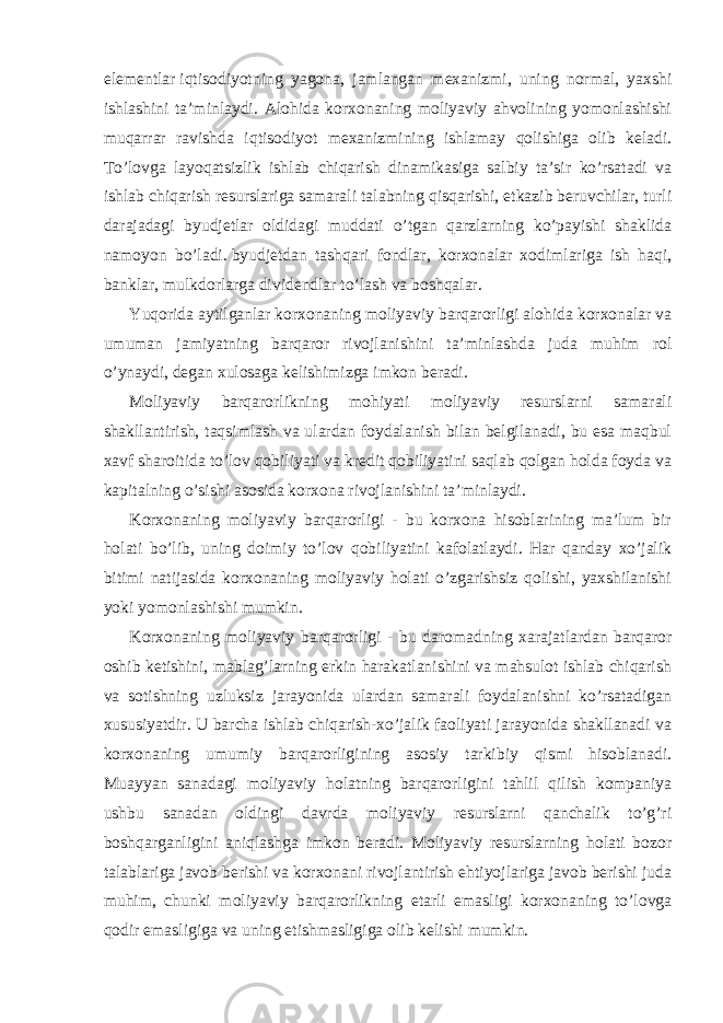 elementlar   iqtisodiyotning yagona, jamlangan mexanizmi, uning normal, yaxshi ishlashini ta’minlaydi. Alohida korxonaning moliyaviy ahvolining yomonlashishi muqarrar ravishda iqtisodiyot mexanizmining ishlamay qolishiga olib keladi. To’lovga layoqatsizlik ishlab chiqarish dinamikasiga salbiy ta’sir ko’rsatadi va ishlab chiqarish resurslariga samarali talabning qisqarishi, etkazib beruvchilar, turli darajadagi byudjetlar oldidagi muddati o’tgan qarzlarning ko’payishi shaklida namoyon bo’ladi.   byudjetdan tashqari fondlar , korxonalar xodimlariga ish haqi, banklar, mulkdorlarga dividendlar to’lash va boshqalar. Yuqorida aytilganlar korxonaning moliyaviy barqarorligi alohida korxonalar va umuman jamiyatning barqaror rivojlanishini ta’minlashda juda muhim rol o’ynaydi, degan xulosaga kelishimizga imkon beradi. Moliyaviy barqarorlikning mohiyati moliyaviy resurslarni samarali shakllantirish, taqsimlash va ulardan foydalanish bilan belgilanadi, bu esa maqbul xavf sharoitida to’lov qobiliyati va kredit qobiliyatini saqlab qolgan holda foyda va kapitalning o’sishi asosida korxona rivojlanishini ta’minlaydi. Korxonaning moliyaviy barqarorligi - bu korxona hisoblarining ma’lum bir holati bo’lib, uning doimiy to’lov qobiliyatini kafolatlaydi. Har qanday xo’jalik bitimi natijasida korxonaning moliyaviy holati o’zgarishsiz qolishi, yaxshilanishi yoki yomonlashishi mumkin. Korxonaning moliyaviy barqarorligi - bu daromadning xarajatlardan barqaror oshib ketishini, mablag’larning erkin harakatlanishini va mahsulot ishlab chiqarish va sotishning uzluksiz jarayonida ulardan samarali foydalanishni ko’rsatadigan xususiyatdir. U barcha ishlab chiqarish-xo’jalik faoliyati jarayonida shakllanadi va korxonaning umumiy barqarorligining asosiy tarkibiy qismi hisoblanadi. Muayyan sanadagi moliyaviy holatning barqarorligini tahlil qilish kompaniya ushbu sanadan oldingi davrda moliyaviy resurslarni qanchalik to’g’ri boshqarganligini aniqlashga imkon beradi. Moliyaviy resurslarning holati bozor talablariga javob berishi va korxonani rivojlantirish ehtiyojlariga javob berishi juda muhim, chunki moliyaviy barqarorlikning etarli emasligi korxonaning to’lovga qodir emasligiga va uning etishmasligiga olib kelishi mumkin. 