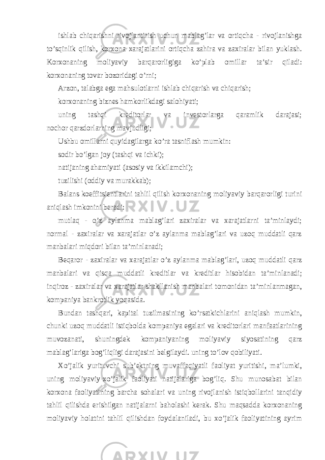 ishlab chiqarishni rivojlantirish uchun mablag’lar va ortiqcha - rivojlanishga to’sqinlik qilish, korxona xarajatlarini ortiqcha zahira va zaxiralar bilan yuklash. Korxonaning moliyaviy barqarorligiga ko’plab omillar ta’sir qiladi: korxonaning tovar bozoridagi o’rni; Arzon, talabga ega mahsulotlarni ishlab chiqarish va chiqarish; korxonaning biznes hamkorlikdagi salohiyati; uning tashqi kreditorlar va investorlarga qaramlik darajasi; nochor qarzdorlarning mavjudligi; Ushbu omillarni quyidagilarga ko’ra tasniflash mumkin: sodir bo’lgan joy (tashqi va ichki); natijaning ahamiyati (asosiy va ikkilamchi); tuzilishi (oddiy va murakkab); Balans koeffitsientlarini tahlil qilish korxonaning moliyaviy barqarorligi turini aniqlash imkonini beradi: mutlaq - o’z aylanma mablag’lari zaxiralar va xarajatlarni ta’minlaydi; normal - zaxiralar va xarajatlar o’z aylanma mablag’lari va uzoq muddatli qarz manbalari miqdori bilan ta’minlanadi; Beqaror - zaxiralar va xarajatlar o’z aylanma mablag’lari, uzoq muddatli qarz manbalari va qisqa muddatli kreditlar va kreditlar hisobidan ta’minlanadi; inqiroz - zaxiralar va xarajatlar shakllanish manbalari tomonidan ta’minlanmagan, kompaniya bankrotlik yoqasida. Bundan tashqari, kapital tuzilmasining ko’rsatkichlarini aniqlash mumkin, chunki uzoq muddatli istiqbolda kompaniya egalari va kreditorlari manfaatlarining muvozanati, shuningdek kompaniyaning moliyaviy siyosatining qarz mablag’lariga bog’liqligi darajasini belgilaydi. uning to’lov qobiliyati. Xo’jalik yurituvchi sub’ektning muvaffaqiyatli faoliyat yuritishi, ma’lumki, uning moliyaviy-xo’jalik faoliyati natijalariga bog’liq. Shu munosabat bilan korxona faoliyatining barcha sohalari va uning rivojlanish istiqbollarini tanqidiy tahlil qilishda erishilgan natijalarni baholashi kerak. Shu maqsadda korxonaning moliyaviy holatini tahlil qilishdan foydalaniladi, bu xo’jalik faoliyatining ayrim 