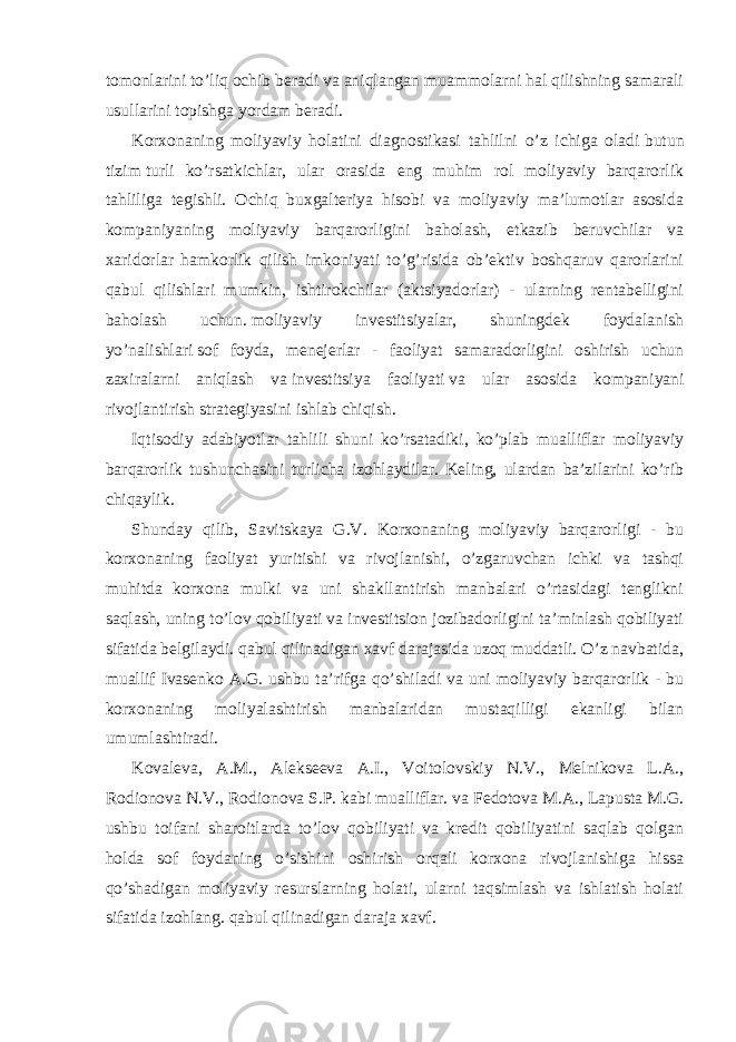 tomonlarini to’liq ochib beradi va aniqlangan muammolarni hal qilishning samarali usullarini topishga yordam beradi. Korxonaning moliyaviy holatini diagnostikasi tahlilni o’z ichiga oladi   butun tizim   turli ko’rsatkichlar, ular orasida eng muhim rol moliyaviy barqarorlik tahliliga tegishli. Ochiq buxgalteriya hisobi va moliyaviy ma’lumotlar asosida kompaniyaning moliyaviy barqarorligini baholash, etkazib beruvchilar va xaridorlar hamkorlik qilish imkoniyati to’g’risida ob’ektiv boshqaruv qarorlarini qabul qilishlari mumkin, ishtirokchilar (aktsiyadorlar) - ularning rentabelligini baholash uchun.   moliyaviy investitsiyalar , shuningdek foydalanish yo’nalishlari   sof foyda , menejerlar - faoliyat samaradorligini oshirish uchun zaxiralarni aniqlash va   investitsiya faoliyati   va ular asosida kompaniyani rivojlantirish strategiyasini ishlab chiqish. Iqtisodiy adabiyotlar tahlili shuni ko’rsatadiki, ko’plab mualliflar moliyaviy barqarorlik tushunchasini turlicha izohlaydilar. Keling, ulardan ba’zilarini ko’rib chiqaylik. Shunday qilib, Savitskaya G.V. Korxonaning moliyaviy barqarorligi - bu korxonaning faoliyat yuritishi va rivojlanishi, o’zgaruvchan ichki va tashqi muhitda korxona mulki va uni shakllantirish manbalari o’rtasidagi tenglikni saqlash, uning to’lov qobiliyati va investitsion jozibadorligini ta’minlash qobiliyati sifatida belgilaydi. qabul qilinadigan xavf darajasida uzoq muddatli. O’z navbatida, muallif Ivasenko A.G. ushbu ta’rifga qo’shiladi va uni moliyaviy barqarorlik - bu korxonaning moliyalashtirish manbalaridan mustaqilligi ekanligi bilan umumlashtiradi. Kovaleva, A.M., Alekseeva A.I., Voitolovskiy N.V., Melnikova L.A., Rodionova N.V., Rodionova S.P. kabi mualliflar. va Fedotova M.A., Lapusta M.G. ushbu toifani sharoitlarda to’lov qobiliyati va kredit qobiliyatini saqlab qolgan holda sof foydaning o’sishini oshirish orqali korxona rivojlanishiga hissa qo’shadigan moliyaviy resurslarning holati, ularni taqsimlash va ishlatish holati sifatida izohlang.   qabul qilinadigan daraja   xavf. 