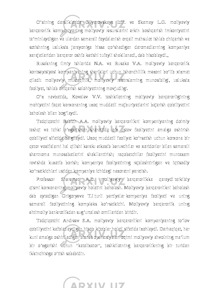 O’zining darsliklarida Gilyarovskaya L.T. va Skamay L.G. moliyaviy barqarorlik kompaniyaning moliyaviy resurslarini erkin boshqarish imkoniyatini ta’minlaydigan va ulardan samarali foydalanish orqali mahsulot ishlab chiqarish va sotishning uzluksiz jarayoniga hissa qo’shadigan daromadlarning kompaniya xarajatlaridan barqaror oshib ketishi tufayli shakllanadi, deb hisoblaydi., Rusakning ilmiy ishlarida N.A. va Rusaka V.A. moliyaviy barqarorlik kontseptsiyasi kompaniyaning sheriklari uchun ishonchlilik mezoni bo’lib xizmat qiladi: moliyaviy mustaqillik, moliyaviy resurslarning munosibligi, uzluksiz faoliyat, ishlab chiqarish salohiyatining mavjudligi. O’z navbatida, Kovalev V.V. tashkilotning moliyaviy barqarorligining mohiyatini faqat korxonaning uzoq muddatli majburiyatlarini bajarish qobiliyatini baholash bilan bog’laydi. Tadqiqotchi Babich A.A. moliyaviy barqarorlikni kompaniyaning doimiy tashqi va ichki o’zgarishlar sharoitida o’z ustav faoliyatini amalga oshirish qobiliyati sifatida belgilaydi. Uzoq muddatli faoliyat ko’rsatish uchun korxona bir qator vazifalarni hal qilishi kerak: etkazib beruvchilar va xaridorlar bilan samarali shartnoma munosabatlarini shakllantirish; raqobatchilar faoliyatini muntazam ravishda kuzatib borish; kompaniya faoliyatining rejalashtirilgan va iqtisodiy ko’rsatkichlari ustidan kompaniya ichidagi nazoratni yaratish. Professor Sheremet A.D. moliyaviy barqarorlikka qaraydi   tarkibiy qismi   korxonaning moliyaviy holatini baholash. Moliyaviy barqarorlikni baholash deb aytadigan Grigoryeva T.I   turli partiyalar   kompaniya faoliyati va uning samarali faoliyatining kompleks ko’rsatkichi. Moliyaviy barqarorlik uning ehtimoliy bankrotlikdan sug’urtalash omillaridan biridir. Tadqiqotchi Andreev S.A. moliyaviy barqarorlikni kompaniyaning to’lov qobiliyatini kafolatlaydigan hisob-kitoblar holati sifatida izohlaydi. Darhaqiqat, har kuni amalga oshiriladigan biznes operatsiyalari oqimi moliyaviy ahvolning ma’lum bir o’zgarishi uchun &#34;katalizator&#34;, tashkilotning barqarorlikning bir turidan ikkinchisiga o’tish sababidir. 