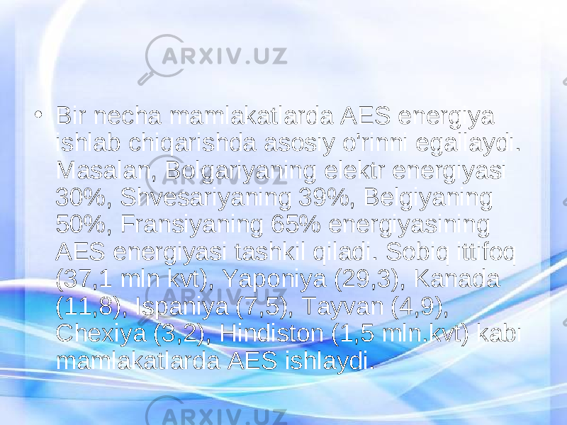 • Bir necha mamlakatlarda AES energiya ishlab chiqarishda asosiy o&#39;rinni egallaydi. Masalan, Bolgariyaning elektr energiyasi 30%, Shvesariyaning 39%, Belgiyaning 50%, Fransiyaning 65% energiyasining AES energiyasi tashkil qiladi. Sobiq ittifoq (37,1 mln kvt), Yaponiya (29,3), Kanada (11,8), Ispaniya (7,5), Tayvan (4,9), Chexiya (3,2), Hindiston (1,5 mln.kvt) kabi mamlakatlarda AES ishlaydi. 