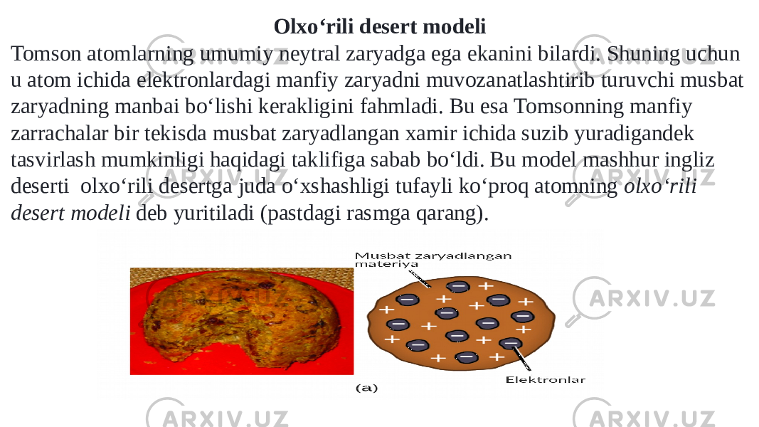 Olxoʻrili desert modeli Tomson atomlarning umumiy neytral zaryadga ega ekanini bilardi. Shuning uchun u atom ichida elektronlardagi manfiy zaryadni muvozanatlashtirib turuvchi musbat zaryadning manbai boʻlishi kerakligini fahmladi. Bu esa Tomsonning manfiy zarrachalar bir tekisda musbat zaryadlangan xamir ichida suzib yuradigandek tasvirlash mumkinligi haqidagi taklifiga sabab boʻldi. Bu model mashhur ingliz deserti  olxoʻrili desertga juda oʻxshashligi tufayli koʻproq atomning  olxoʻrili desert modeli  deb yuritiladi (pastdagi rasmga qarang). 