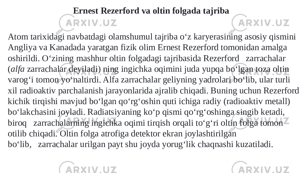 Ernest Rezerford va oltin folgada tajriba Atom tarixidagi navbatdagi olamshumul tajriba oʻz karyerasining asosiy qismini Angliya va Kanadada yaratgan fizik olim Ernest Rezerford tomonidan amalga oshirildi. Oʻzining mashhur oltin folgadagi tajribasida Rezerford   zarrachalar ( alfa  zarrachalar deyiladi) ning ingichka oqimini juda yupqa boʻlgan toza oltin varogʻi tomon yoʻnaltirdi. Alfa zarrachalar geliyning yadrolari boʻlib, ular turli xil radioaktiv parchalanish jarayonlarida ajralib chiqadi. Buning uchun Rezerford kichik tirqishi mavjud boʻlgan qoʻrgʻoshin quti ichiga radiy (radioaktiv metall) boʻlakchasini joyladi. Radiatsiyaning koʻp qismi qoʻrgʻoshinga singib ketadi, biroq   zarrachalarning ingichka oqimi tirqish orqali toʻgʻri oltin folga tomon otilib chiqadi. Oltin folga atrofiga detektor ekran joylashtirilgan boʻlib,   zarrachalar urilgan payt shu joyda yorugʻlik chaqnashi kuzatiladi. 