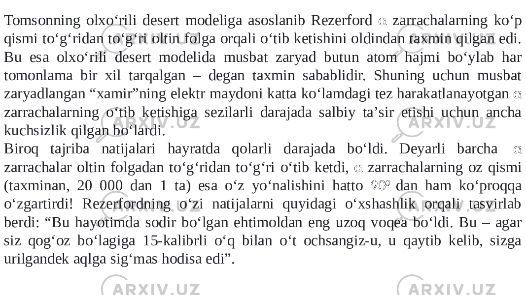 Tomsonning olxoʻrili desert modeliga asoslanib Rezerford α zarrachalarning koʻp qismi toʻgʻridan toʻgʻri oltin folga orqali oʻtib ketishini oldindan taxmin qilgan edi. Bu esa olxoʻrili desert modelida musbat zaryad butun atom hajmi boʻylab har tomonlama bir xil tarqalgan – degan taxmin sabablidir. Shuning uchun musbat zaryadlangan “xamir”ning elektr maydoni katta koʻlamdagi tez harakatlanayotgan α zarrachalarning oʻtib ketishiga sezilarli darajada salbiy taʼsir etishi uchun ancha kuchsizlik qilgan boʻlardi. Biroq tajriba natijalari hayratda qolarli darajada boʻldi. Deyarli barcha  α zarrachalar oltin folgadan toʻgʻridan toʻgʻri oʻtib ketdi, α zarrachalarning oz qismi (taxminan, 20 000 dan 1 ta) esa oʻz yoʻnalishini hatto 90 0 dan ham koʻproqqa oʻzgartirdi! Rezerfordning oʻzi natijalarni quyidagi oʻxshashlik orqali tasvirlab berdi: “Bu hayotimda sodir boʻlgan ehtimoldan eng uzoq voqea boʻldi. Bu – agar siz qogʻoz boʻlagiga 15-kalibrli oʻq bilan oʻt ochsangiz-u, u qaytib kelib, sizga urilgandek aqlga sigʻmas hodisa edi”. 