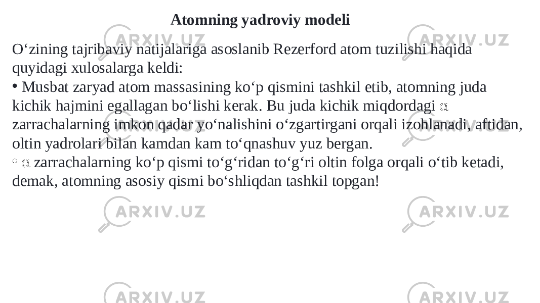 Atomning yadroviy modeli Oʻzining tajribaviy natijalariga asoslanib Rezerford atom tuzilishi haqida quyidagi xulosalarga keldi: • Musbat zaryad atom massasining koʻp qismini tashkil etib, atomning juda kichik hajmini egallagan boʻlishi kerak. Bu juda kichik miqdordagi α zarrachalarning imkon qadar yoʻnalishini oʻzgartirgani orqali izohlanadi, aftidan, oltin yadrolari bilan kamdan kam toʻqnashuv yuz bergan. • α zarrachalarning koʻp qismi toʻgʻridan toʻgʻri oltin folga orqali oʻtib ketadi, demak, atomning asosiy qismi boʻshliqdan tashkil topgan! 