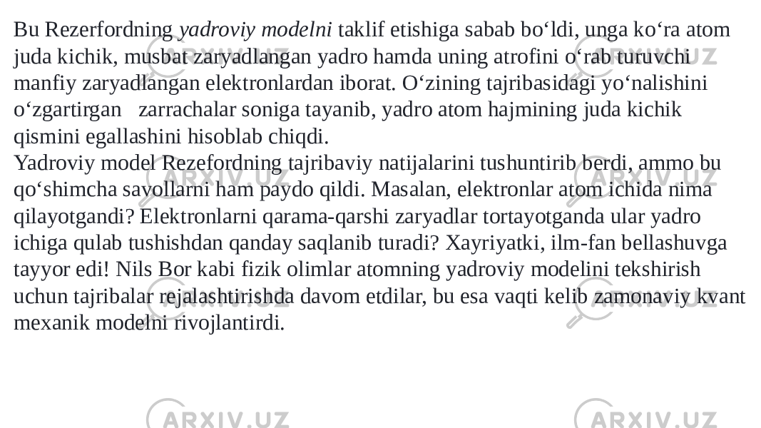 Bu Rezerfordning  yadroviy modelni  taklif etishiga sabab boʻldi, unga koʻra atom juda kichik, musbat zaryadlangan yadro hamda uning atrofini oʻrab turuvchi manfiy zaryadlangan elektronlardan iborat. Oʻzining tajribasidagi yoʻnalishini oʻzgartirgan   zarrachalar soniga tayanib, yadro atom hajmining juda kichik qismini egallashini hisoblab chiqdi. Yadroviy model Rezefordning tajribaviy natijalarini tushuntirib berdi, ammo bu qoʻshimcha savollarni ham paydo qildi. Masalan, elektronlar atom ichida nima qilayotgandi? Elektronlarni qarama-qarshi zaryadlar tortayotganda ular yadro ichiga qulab tushishdan qanday saqlanib turadi? Xayriyatki, ilm-fan bellashuvga tayyor edi! Nils Bor kabi fizik olimlar atomning yadroviy modelini tekshirish uchun tajribalar rejalashtirishda davom etdilar, bu esa vaqti kelib zamonaviy kvant mexanik modelni rivojlantirdi. 