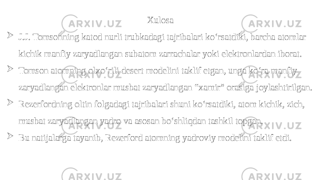 Xulosa  J.J. Tomsonning katod nurli trubkadagi tajribalari koʻrsatdiki, barcha atomlar kichik manfiy zaryadlangan subatom zarrachalar yoki elektronlardan iborat.  Tomson atomning olxoʻrili desert modelini taklif etgan, unga koʻra manfiy zaryadlangan elektronlar musbat zaryadlangan “xamir” orasiga joylashtirilgan.  Rezerfordning oltin folgadagi tajribalari shuni koʻrsatdiki, atom kichik, zich, musbat zaryadlangan yadro va asosan boʻshliqdan tashkil topgan.  Bu natijalarga tayanib, Rezerford atomning yadroviy modelini taklif etdi. 