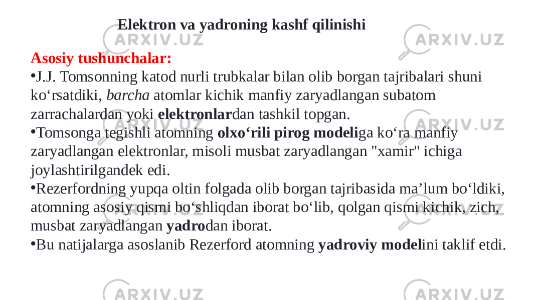 Elektron va yadroning kashf qilinishi Asosiy tushunchalar: • J.J. Tomsonning katod nurli trubkalar bilan olib borgan tajribalari shuni koʻrsatdiki,  barcha  atomlar kichik manfiy zaryadlangan subatom zarrachalardan yoki  elektronlar dan tashkil topgan. • Tomsonga tegishli atomning  olxoʻrili pirog modeli ga koʻra manfiy zaryadlangan elektronlar, misoli musbat zaryadlangan &#34;xamir&#34; ichiga joylashtirilgandek edi. • Rezerfordning yupqa oltin folgada olib borgan tajribasida maʼlum boʻldiki, atomning asosiy qismi boʻshliqdan iborat boʻlib, qolgan qismi kichik, zich, musbat zaryadlangan  yadro dan iborat. • Bu natijalarga asoslanib Rezerford atomning  yadroviy model ini taklif etdi. 