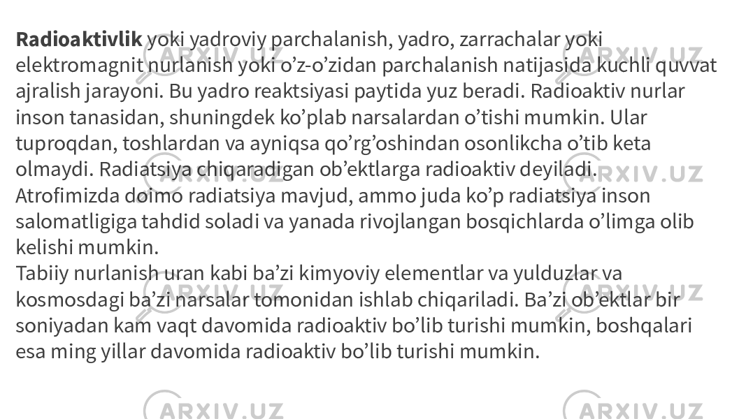 Radioaktivlik  yoki yadroviy parchalanish, yadro, zarrachalar yoki elektromagnit nurlanish yoki o’z-o’zidan parchalanish natijasida kuchli quvvat ajralish jarayoni. Bu yadro reaktsiyasi paytida yuz beradi. Radioaktiv nurlar inson tanasidan, shuningdek ko’plab narsalardan o’tishi mumkin. Ular tuproqdan, toshlardan va ayniqsa qo’rg’oshindan osonlikcha o’tib keta olmaydi. Radiatsiya chiqaradigan ob’ektlarga radioaktiv deyiladi. Atrofimizda doimo radiatsiya mavjud, ammo juda ko’p radiatsiya inson salomatligiga tahdid soladi va yanada rivojlangan bosqichlarda o’limga olib kelishi mumkin. Tabiiy nurlanish uran kabi ba’zi kimyoviy elementlar va yulduzlar va kosmosdagi ba’zi narsalar tomonidan ishlab chiqariladi. Ba’zi ob’ektlar bir soniyadan kam vaqt davomida radioaktiv bo’lib turishi mumkin, boshqalari esa ming yillar davomida radioaktiv bo’lib turishi mumkin. 